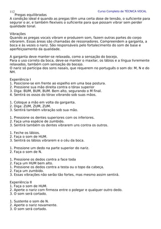 Curso Completo de TÉCNICA VOCAL
Pregas equilibradas
A condição ideal é quando as pregas têm uma certa dose de tensão, o suficiente para
segurar o ar, e também flexíveis o suficiente para que possam vibrar sem perder
qualidade tonal.
Vibrações
Quando as pregas vocais vibram e produzem som, fazem outras partes do corpo
vibrarem. Essas áreas são chamadas de ressonadores. Compreendem a garganta, a
boca e às vezes o nariz. São responsáveis pelo fortalecimento do som de base e
aperfeiçoamento da qualidade.
A garganta deve manter-se relaxada, como a sensação do bocejo.
Para o uso correto da boca, deve-se manter o maxilar, os lábios e a língua livremente
relaxados, também com sensação do bocejo.
O nariz só participa dos sons nasais, que requerem no português o som do: M, N e do
NH.
Experiência I
1. Posicione-se em frente ao espelho em uma boa postura.
2. Pressione sua mão direita contra o tórax superior
3. Diga: BUM, BUM, BUM. Bem alto, segurando o M final.
4. Sentirá os ossos do tórax vibrando sob suas mãos.
1. Coloque a mão em volta da garganta.
2. Diga: ZUM, ZUM, ZUM.
3. Sentirá também vibração sob sua mão.
1. Pressione os dentes superiores com os inferiores.
2. Faça uma espécie de zumbido.
3. Sentirá também os dentes vibrarem uns contra os outros.
1. Feche os lábios.
2. Faça o som de HUM.
3. Sentirá os lábios vibrarem e o céu da boca.
1. Pressione um dedo na parte superior do nariz.
2. Faça o som de N.
1. Pressione os dedos contra a face toda
2. Faça um HUM bem alto.
1. Pressione os dedos contra a testa ou o topo da cabeça.
2. Faça um zumbido.
3. Essas vibrações não serão tão fortes, mas mesmo assim sentirá.
Experiência II
1. Faça o som de HUM.
2. Aperte o nariz com firmeza entre o polegar e qualquer outro dedo.
3. O som será cortado.
1. Sustente o som de N.
2. Aperte o nariz novamente.
3. O som será cortado.
112
 