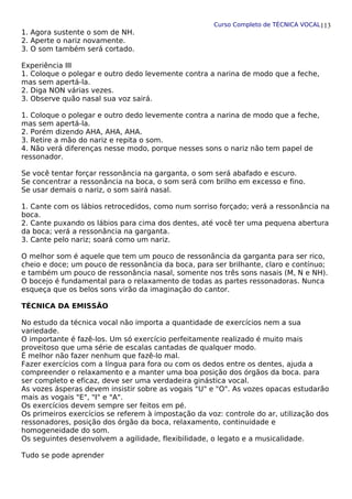 Curso Completo de TÉCNICA VOCAL
1. Agora sustente o som de NH.
2. Aperte o nariz novamente.
3. O som também será cortado.
Experiência III
1. Coloque o polegar e outro dedo levemente contra a narina de modo que a feche,
mas sem apertá-la.
2. Diga NON várias vezes.
3. Observe quão nasal sua voz sairá.
1. Coloque o polegar e outro dedo levemente contra a narina de modo que a feche,
mas sem apertá-la.
2. Porém dizendo AHA, AHA, AHA.
3. Retire a mão do nariz e repita o som.
4. Não verá diferenças nesse modo, porque nesses sons o nariz não tem papel de
ressonador.
Se você tentar forçar ressonância na garganta, o som será abafado e escuro.
Se concentrar a ressonância na boca, o som será com brilho em excesso e fino.
Se usar demais o nariz, o som sairá nasal.
1. Cante com os lábios retrocedidos, como num sorriso forçado; verá a ressonância na
boca.
2. Cante puxando os lábios para cima dos dentes, até você ter uma pequena abertura
da boca; verá a ressonância na garganta.
3. Cante pelo nariz; soará como um nariz.
O melhor som é aquele que tem um pouco de ressonância da garganta para ser rico,
cheio e doce; um pouco de ressonância da boca, para ser brilhante, claro e contínuo;
e também um pouco de ressonância nasal, somente nos três sons nasais (M, N e NH).
O bocejo é fundamental para o relaxamento de todas as partes ressonadoras. Nunca
esqueça que os belos sons virão da imaginação do cantor.
TÉCNICA DA EMISSÃO
No estudo da técnica vocal não importa a quantidade de exercícios nem a sua
variedade.
O importante é fazê-los. Um só exercício perfeitamente realizado é muito mais
proveitoso que uma série de escalas cantadas de qualquer modo.
É melhor não fazer nenhum que fazê-lo mal.
Fazer exercícios com a língua para fora ou com os dedos entre os dentes, ajuda a
compreender o relaxamento e a manter uma boa posição dos órgãos da boca. para
ser completo e eficaz, deve ser uma verdadeira ginástica vocal.
As vozes ásperas devem insistir sobre as vogais "U" e "O". As vozes opacas estudarão
mais as vogais "E", "I" e "A".
Os exercícios devem sempre ser feitos em pé.
Os primeiros exercícios se referem à impostação da voz: controle do ar, utilização dos
ressonadores, posição dos órgão da boca, relaxamento, continuidade e
homogeneidade do som.
Os seguintes desenvolvem a agilidade, flexibilidade, o legato e a musicalidade.
Tudo se pode aprender
113
 