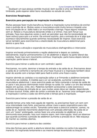 Curso Completo de TÉCNICA VOCAL
Qualquer um que possua sentido musical, bom ouvido e uma voz falada bem
timbrada, pode esperar obter bons resultados no estudo do canto.
Exercícios Respiração:
Exercício para percepção da inspiração involuntária:
Muitas pessoas fazer muito barulho ou forçam a inspiração numa tentativa de encher
mais o pulmão de ar. Muitas vezes a musculatura está muito tensa e impede uma
livre circulação de ar. Solte todo o ar murchando a barriga. Fique alguns instantes
sem ar. Relaxe a musculatura deixando então o ar entrar, mas sem forçar sua
entrada. Faça isso algumas vezes e você vai perceber que não há necessidade de
fazer esforço para que o ar entre. Ele entrará sozinho, pois a entrada do ar é algo que
acontece naturalmente quando sentimos necessidade de inspirar. Esse exercício
serve também para exercitarmos a elasticidade da musculatura abdominal para
dentro e para fora.
Exercício para a ativação e expansão da musculatura diafragmática e intercostal.
Inspirar enchendo primeiramente a região abdominal e depois as costelas,
lateralmente. Expirar primeiramente o ar do abdômen e depois na parte lateral das
costelas. Fazer isso num movimento contínuo: Inspiração: parte baixa depois lateral;
expiração: parte baixa e lateral.
Exercício para treinar a saída do ar com controle ( apoio)
Precisamos, no canto, dominar o tempo da entrada e da saída do ar. Precisamos dosar
a saída do ar conforme o tamanho de uma frase musical e a inspiração também deve
estar de acordo com o tempo hábil para fazê-lo entre uma frase e outra.
Inspirar abrindo as costelas e na expiração soltar o ar firmando o abdômen tentando
não fechar as costelas. À medida que o ar vai acabando, aumentar a pressão da
musculatura abdominal. ( esse exercício pode ser feito contando o tempo da saída do
ar para ir aos poucos dominando maior tempo na saída. Ex: soltar o ar em dez tempos
depois em quinze, vinte, etc). Podemos também acrescentar a este exercício o
controle do tempo da entrada do ar, que muitas vezes deve ser rápida, dependendo
da frase musical. Então, além de contar a entrada do ar, fazemos uma contagem para
a inspiração e vamos a cada vez diminuindo o tempo para a inspiração.
Exercício para treinar a pressão da saída do ar.
Quando temos uma nota mais aguda de repente, ou precisamos fazer um som com
uma intensidade mais forte, precisamos utilizar mais o apoio respiratório para não
sobrecarregar as cordas vocais. Tomando como base o exercício anterior, vamos, na
saída do ar, fazendo movimento abdominais com pressão alternada. Na saída do ar
com um "sssss" prolongado, vamos fazer ora uma pressão no abdômen e ora
diminuindo essa pressão. Isso num mesmo sopro, sem interrupção. Você vai observar
que quando aumenta a pressão do abdômen aumenta a pressão do ar. Não esqueça
de manter as costelas abertas.
Exercício para treinar a abertura das costelas:
Uma das formas para sentir a abertura lateral das costelas no canto é da seguinte
maneira: Vá inspirando lentamente e ao mesmo tempo levantando os braços na
114
 