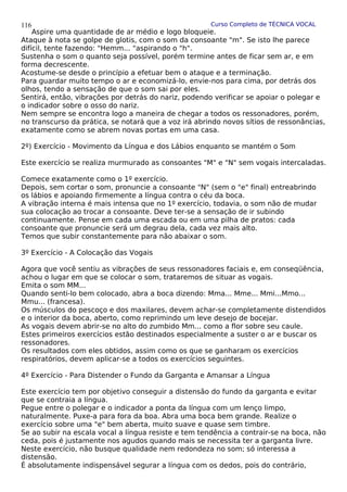 Curso Completo de TÉCNICA VOCAL
Aspire uma quantidade de ar médio e logo bloqueie.
Ataque à nota se golpe de glotis, com o som da consoante "m". Se isto lhe parece
difícil, tente fazendo: "Hemm... "aspirando o "h".
Sustenha o som o quanto seja possível, porém termine antes de ficar sem ar, e em
forma decrescente.
Acostume-se desde o princípio a efetuar bem o ataque e a terminação.
Para guardar muito tempo o ar e economizá-lo, envie-nos para cima, por detrás dos
olhos, tendo a sensação de que o som sai por eles.
Sentirá, então, vibrações por detrás do nariz, podendo verificar se apoiar o polegar e
o indicador sobre o osso do nariz.
Nem sempre se encontra logo a maneira de chegar a todos os ressonadores, porém,
no transcurso da prática, se notará que a voz irá abrindo novos sítios de ressonâncias,
exatamente como se abrem novas portas em uma casa.
2º) Exercício - Movimento da Língua e dos Lábios enquanto se mantém o Som
Este exercício se realiza murmurado as consoantes "M" e "N" sem vogais intercaladas.
Comece exatamente como o 1º exercício.
Depois, sem cortar o som, pronuncie a consoante "N" (sem o "e" final) entreabrindo
os lábios e apoiando firmemente a língua contra o céu da boca.
A vibração interna é mais intensa que no 1º exercício, todavia, o som não de mudar
sua colocação ao trocar a consoante. Deve ter-se a sensação de ir subindo
continuamente. Pense em cada uma escada ou em uma pilha de pratos: cada
consoante que pronuncie será um degrau dela, cada vez mais alto.
Temos que subir constantemente para não abaixar o som.
3º Exercício - A Colocação das Vogais
Agora que você sentiu as vibrações de seus ressonadores faciais e, em conseqüência,
achou o lugar em que se colocar o som, trataremos de situar as vogais.
Emita o som MM...
Quando senti-lo bem colocado, abra a boca dizendo: Mma... Mme... Mmi...Mmo...
Mmu... (francesa).
Os músculos do pescoço e dos maxilares, devem achar-se completamente distendidos
e o interior da boca, aberto, como reprimindo um leve desejo de bocejar.
As vogais devem abrir-se no alto do zumbido Mm... como a flor sobre seu caule.
Estes primeiros exercícios estão destinados especialmente a suster o ar e buscar os
ressonadores.
Os resultados com eles obtidos, assim como os que se ganharam os exercícios
respiratórios, devem aplicar-se a todos os exercícios seguintes.
4º Exercício - Para Distender o Fundo da Garganta e Amansar a Língua
Este exercício tem por objetivo conseguir a distensão do fundo da garganta e evitar
que se contraia a língua.
Pegue entre o polegar e o indicador a ponta da língua com um lenço limpo,
naturalmente. Puxe-a para fora da boa. Abra uma boca bem grande. Realize o
exercício sobre uma "e" bem aberta, muito suave e quase sem timbre.
Se ao subir na escala vocal a língua resiste e tem tendência a contrair-se na boca, não
ceda, pois é justamente nos agudos quando mais se necessita ter a garganta livre.
Neste exercício, não busque qualidade nem redondeza no som; só interessa a
distensão.
É absolutamente indispensável segurar a língua com os dedos, pois do contrário,
116
 