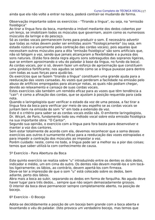Curso Completo de TÉCNICA VOCAL
ainda que ela não volte a entrar na boca, poderá contrair-se mudando de forma.
Observação importante sobre os exercícios - "Tirando a língua", ou seja, na "emissão
fisiológica"
Ao tirar a língua fora da boca, mantendo-a imóvel mediante dos dedos cobertos por
um lenço, se imobilizam todos os músculos que governam, assim como os numerosos
músculos da laringe e do pescoço.
Só as cordas vocais permanecem livres para produzir o som. É necessário advertir
que todas as notas devem poder ser emitidas assim "fisiologicamente" (ou seja, em
estado rústico e unicamente pela contração das cordas vocais), pois aquelas que
necessitam outros músculos para a dita "emissão fisiológica" são sons artificiais que,
não só fatigam a voz, sendo que jamais alcançaram a flexibilidade e a pureza dos
sons naturais. (Estão fora desta regra alguns sons sobreagudos das sopranos ligeiras,
que se emitem aproximando o véu do paladar à base da língua, no fundo da boca).
As cordas vocais, por si só, devem fazer um esforço de aproximação que constituem
uma ginástica fortificante; nos agudos se sente como se a língua puxasse para dentro
com todas as suas forças para ajudá-las.
Os exercícios que se fazem "tirando a língua" constituem uma grande ajuda para a
reeducação das vozes cansadas. As vozes que perderam a facilidade na emissão pelo
abuso de artifícios empregados para alcançar notas, as quais não podiam chegar,
devido ao relaxamento e cansaço de suas cordas vocais.
Estes exercícios são também um remédio eficaz para as vozes que têm tendência a
"cair": é como a afinação das cordas, que se ajustam à posição requerida para cada
nota.
Quando o laringologista quer verificar o estado da voz de uma pessoa, a faz tirar a
língua fora da boca para verificar por meio de seu espelho se as cordas vocais se
juntam bem na emissão do som "e" em toda a extensão da voz.
Este é o critério para saber se as cordas vocais estão sãs. O emitente laringologista,
Dr. Wicart, de Paris, fundamenta todo seu método vocal sobre esta emissão fisiológica
na sua importante obra: "O Cantor".
Segundo sua opinião, o exercício com a língua para fora basta para desenvolver e
manter a voz dos cantores.
Sem estar totalmente de acordo com ela, devemos reconhecer que a soma desses
exercícios aos outros é sumamente eficaz para a reeducação das vozes estropiadas e
para impedir a contração dos músculos ao impostar a voz.
Porém cuidado: neste, como no todo, a língua pode ser a melhor ou a pior das coisas;
temos que saber utilizá-la com conhecimento de causa.
5º Exercício - Para Abertura da Boca
Este quinto exercício se realiza sobre "u" introduzindo entre os dentes os dois dedos,
indicador e médio, um em cima do outro. Os dentes não devem mordê-los e sim tocá-
los ligeiramente; os lábios, ao contrário, devem apertá-los com firmeza.
Deve-se ter a impressão de que o som "u" está colocado sobre os dedos, bem
adiante, perto dos lábios.
Abra mais a boca ao subir, separando os dedos em forma de forquilha. No agudo deve
haver lugar para três dedos... sempre que não sejam demasiadamente grossos.
O interior da boca deve permanecer sempre completamente aberto, na posição de
bocejo.
6º Exercício - O Bocejo
Adota-se decididamente a posição de um bocejo bem grande com a boca aberta e
levantando o véu do paladar. (Isto provoca um verdadeiro bocejo, mas temos que
117
 