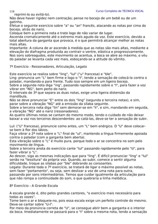 Curso Completo de TÉCNICA VOCAL
reprimi-lo ou evitá-lo).
Não deve haver rigidez nem contração; pense no bocejo de um bebê ou de um
gatinho.
Efetue o seguinte exercício sobre "a" ou "an" francês, atacando as notas por cima do
bocejo, atrás do nariz.
Coloque bem a primeira nota e trate logo de não variar de lugar.
Ascenda cromaticamente até o extremo mais agudo da voz. Este exercício, devido a
total abertura da garganta que provoca, é o que permitirá alcançar melhor as notas
mais altas.
Importante: A coluna de ar ascende à medida que as notas são mais altas, mediante a
elevação do diafragma produzida ao contrair o ventre, elástica e progressivamente.
Nos sons sobreagudos, este movimento se acentua, a boca se abre ao máximo, o véu
do paladar se levanta cada vez mais, esboçando-se a atitude do vômito.
7º Exercício - Ressonadores, Articulação, Legato
Este exercício se realiza sobre "ling", "lul" ("u" francesa) e "ble".
Ling: pronuncia um "L" bem firme e logo o "I", tendo a sensação de colocá-la contra o
paladar, mandando-a para frente. Tudo isso sempre em um ligeiro bocejo.
Sobre a segunda nota diga "ing", passando rapidamente sobre o "I", para fazer a voz
vibrar em "NG", bem perto do nariz.
O intervalo de 3ª que separa as duas notas, exige uma ligeira distensão da
mandíbula.
Não se deve pronunciar "E" entre os dois "ling" (segunda e terceira notas), e sim,
parar sobre a vibração "NG" até a emissão da sílaba seguinte.
Sobre a terceira nota diga "lin" sem demorar-se em "li", e sim, mandando em seguida,
a vibração "NG" até o nariz (ressonadores).
As quatro últimas notas se cantam do mesmo modo, tendo o cuidado de não deixar
baixar a voz nos terceiros descendentes: ao catá-las, deve-se ter a sensação de subir.
Lul: ("U" francesa), pronuncie como antes, um "L" bem enérgico. O "U" deve colocar-
se bem à flor dos lábios.
Faça vibrar a 2ª nota sobre o "L" final de "ul", mantendo a língua firmemente apoiada
contra o paladar (com a garganta bem aberta).
Esta vibração sobre o "L" é muito pura, porque todo o ar se concentra no som pelo
movimento de língua.
Sobre a terceira anota do exercício cante "lul" passando rapidamente pelo "U", para
fazer vibrar o "L".
Ao descer, siga as mesmas indicações que para "ling". É difícil pronunciar "ling" e "lul"
senão na "tessitura" da própria voz. Quando, ao subir, comece a sentir alguma
dificuldade, troque as sílabas por "ble" dobrando as consoantes.
Legato: Durante todo o 7º exercício, se tratará de ligar o máximo possível as notas,
sem fazer "portamento", ou seja, sem deslizar a voz de uma nota para outra,
passando por sons intermediários. Temos que cuidar igualmente da articulação para
que não rompa a continuidade do som, o que quebraria a linha melódica.
8º Exercício - A Grande Escala
A escala grande é, dito pelos grandes cantores, "o exercício mais necessário para
todas as vozes".
Tome bem o ar e bloqueie-no, pois essa escala exige um perfeito controle do mesmo.
Deve-se cantar sobre "U-I".
Por meio da pronúncia correta de "U", se consegue abrir bem a garganta e o interior
da boca. Imediatamente se passará para o "I" sobre a mesma nota, tendo a sensação
118
 