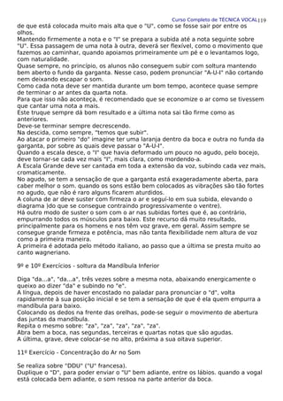 Curso Completo de TÉCNICA VOCAL
de que está colocada muito mais alta que o "U", como se fosse sair por entre os
olhos.
Mantendo firmemente a nota e o "I" se prepara a subida até a nota seguinte sobre
"U". Essa passagem de uma nota à outra, deverá ser flexível, como o movimento que
fazemos ao caminhar, quando apoiamos primeiramente um pé e o levantamos logo,
com naturalidade.
Quase sempre, no princípio, os alunos não conseguem subir com soltura mantendo
bem aberto o fundo da garganta. Nesse caso, podem pronunciar "A-U-I" não cortando
nem deixando escapar o som.
Como cada nota deve ser mantida durante um bom tempo, acontece quase sempre
de terminar o ar antes da quarta nota.
Para que isso não aconteça, é recomendado que se economize o ar como se tivessem
que cantar uma nota a mais.
Este truque sempre dá bom resultado e a última nota sai tão firme como as
anteriores.
Deve-se terminar sempre decrescendo.
Na descida, como sempre, "temos que subir".
Ao atacar o primeiro "do" imagine ter uma laranja dentro da boca e outra no funda da
garganta, por sobre as quais deve passar o "A-U-I".
Quando a escala desce, o "I" que havia deformado um pouco no agudo, pelo bocejo,
deve tornar-se cada vez mais "I", mais clara, como mordendo-a.
A Escala Grande deve ser cantada em toda a extensão da voz, subindo cada vez mais,
cromaticamente.
No agudo, se tem a sensação de que a garganta está exageradamente aberta, para
caber melhor o som. quando os sons estão bem colocados as vibrações são tão fortes
no agudo, que não é raro alguns ficarem aturdidos.
A coluna de ar deve suster com firmeza o ar e seguí-lo em sua subida, elevando o
diagrama )do que se consegue contraindo progressivamente o ventre).
Há outro modo de suster o som com o ar nas subidas fortes que é, ao contrário,
empurrando todos os músculos para baixo. Este recurso dá muito resultado,
principalmente para os homens e nos têm voz grave, em geral. Assim sempre se
consegue grande firmeza e potência, mas não tanta flexibilidade nem altura de voz
como a primeira maneira.
A primeira é adotada pelo método italiano, ao passo que a última se presta muito ao
canto wagneriano.
9º e 10º Exercícios - soltura da Mandíbula Inferior
Diga "da...a", "da...a", três vezes sobre a mesma nota, abaixando energicamente o
queixo ao dizer "da" e subindo no "e".
A língua, depois de haver encostado no paladar para pronunciar o "d", volta
rapidamente à sua posição inicial e se tem a sensação de que é ela quem empurra a
mandíbula para baixo.
Colocando os dedos na frente das orelhas, pode-se seguir o movimento de abertura
das juntas da mandíbula.
Repita o mesmo sobre: "za", "za", "za", "za", "za".
Abra bem a boca, nas segundas, terceiras e quartas notas que são agudas.
A última, grave, deve colocar-se no alto, próxima a sua oitava superior.
11º Exercício - Concentração do Ar no Som
Se realiza sobre "DDU" ("U" francesa).
Duplique o "D", para poder enviar o "U" bem adiante, entre os lábios. quando a vogal
está colocada bem adiante, o som ressoa na parte anterior da boca.
119
 