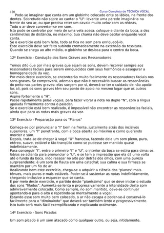 Curso Completo de TÉCNICA VOCAL
Pode-se imaginar que canta em um globinho colocado ente os lábios, na frente dos
dentes. Sobretudo não sopre ao cantar o "U": levante uma parede imaginária na
frente do seu ar, ou que precisa reter um cavalo muito veloz com as rédeas.
Todo o ar deve converter-se em som.
Isto pode se controlar por meio de uma vela acesa: coloque-a diante da boca, a dez
centímetros de distância, no máximo. Sua chama não deve oscilar enquanto você
canta.
Se o exercício está bem feito, todo ar fica no som para enriquecê-lo.
Este exercício deve ser feito subindo cromaticamente na extensão da tessitura.
Quando se chega ao alto médio, o globinho se desloca para o centro da boca.
12º Exercício - Condução dos Sons Graves aos Ressonadores
Temos dito que por mais graves que sejam os sons, devem recorrer sempre aos
ressonadores faciais para serem enriquecidos com seus hormônios e assegurar a
homogeneidade da voz.
Por meio deste exercício, se encontrarão muito facilmente os ressonadores faciais nos
sons graves. Se comprovará, ademais que não é necessário buscar as ressonâncias
do peito nas partes graves: elas surgem por si, deverá se ter o cuidado de não apoiá-
las ali, pois os sons graves têm seu ponto de apoio no mesmo lugar que os outros
sons.
Aspire fortemente o "H".
Passe rapidamente pelas vogais, para fazer vibrar a nota no duplo "N", com a língua
apoiada firmemente contra o paladar.
Se o exercício está bem realizado, é impossível não encontrar as ressonâncias faciais,
ainda que para as notas mais graves da voz.
13º Exercício - Preparação para os "Pianos"
Começa-se por pronunciar o "I" bem na frente, justamente atrás dos incisivos
superiores, um "I" penetrante, com a boca aberta ao máximo e como querendo
morder o som.
Depois, trata-se de chegar à vogal "U" francesa, fazendo dela um som pleno, puro,
etéreo, suave, estável e tão tranqüilo como se pudesse ser mantido quase
indefinidamente.
Para conseguir "I", entre o primeiro "I" e "U", o interior da boca se estira para cima; os
lábios se adianta para pronunciar o "U", e se tem a impressão que ela dá uma volta
até o fundo da boca, indo ressoar no alto por detrás dos olhos, com uma pureza
surpreendente: é um som de flauta em uma catedral; sua calma e sua firmeza se
mantém por um fio de ar.
Realizando bem este exercício, chega-se a adquirir a ciência dos "pianos" mais
tênues, mais puros e mais estáveis. Poder-se-á sustentar as notas indefinidamente,
chegando inclusive a esquecer que se canta.
É por meio deste exercício, e partido deste "pianíssimo" que se deve iniciar o estudo
dos sons "filados". Aumenta-se lenta e progressivamente a intensidade deste som
admiravelmente colocado. Como sempre, no som mantido, deve-se continuar
apontando-o para o alto e repetindo-se mentalmente a vogal.
Estando esse som muito bem colocado, o ar não escapa e poder-se-á conservá-lo
facilmente para o "diminuindo" que deverá ser também lento e progressivamente.
Isto tudo será mais fácil exemplificando e explicando oralmente.
14º Exercício - Sons Picados
Um som picado é um som atacado como qualquer outro, ou seja, nitidamente.
120
 
