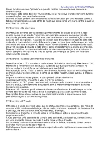 Curso Completo de TÉCNICA VOCAL
O que faz dele um som "picado" é a grande rapidez que o cortamos, como se o
queimássemos.
Sobretudo, este corte deve ser muito nítido, e o ar não deve transbordar nem durante
sua realização, nem depois da mesma.
Os sons picados podem ser comparados às bolas lançadas por uma raquete contra o
tabique (imaginário) colocado atrás do nariz que seria como um muro contra o qual se
exercitam os tenistas.
15º Exercício - Os Intervalos
Os intervalos deverão ser trabalhados primeiramente do agudo ao grave e, logo
depois, do grave ao agudo. Tomemos, por exemplo, a quinta. para uma voz não
trabalhada, poderia parecer difícil executar sem mudar o luar de colocação da voz e...
cuidado com os registros. Mas pode-se vencer esta dificuldade começando pela nota
mais alta e trazendo bem perto dela a nota grave, tendo a impressão de que se canta
uma mais alta que a anterior e, deste modo, não se alterará a homogeneidade vocal.
Uma vez colocada bem alto a nota grave, cante imediatamente a quinta ascendente.
Deve-se trabalhar no mesmo modo todos os intervalos até chegar a se acostumar a
tornar sempre a nota grave ao lado da aguda cada vez que se canta um intervalo
relativamente grande.
16º Exercício - Escalas Descendentes e Oitavas
Se realiza sobre o "E" com a boca meio aberta (dois dedos de altura). Fixe bem o "do".
Mantenha-o firmemente em seu lugar, cuidando que tudo permaneça imóvel no
interior da boca (condições essencial nos sons mantidos).
Nesta posição bucal, "suba" a escala descendente, fazendo todas as notas chegarem
ao mesmo lugar de ressonância: é como se as notas fossem, nessa subida, à procura
do "do".
Só para as últimas notas graves, a boca poderá voltar a fechar-se
imperceptivelmente, enquanto a voz, e o "E" se aclaram.
Deste modo, no "do" grave, permanecerá muito perto do primeiro e se pode voltar a
cantar a oitava, sem nenhuma dificuldade, com a maior homogeneidade, baixando
ligeiramente o queixo.
Este exercício deve ser praticado em toda a extensão da voz. À medida que se sobe,
deverá abrir-se cada vez mais a boca e a garganta para atacar a primeira nota.
Nas escalas descendentes deve-se acentuar ligeiramente a segunda nota, cuja
precisão assegura a das notas seguintes.
17º Exercício - O Trinado
O trinado é o único exercício vocal que se efetua realmente na garganta, por meio de
uma sacudida mecânica da laringe. Isto se pode comprovar, apoiando os dedos contra
o pescoço, na altura da Maçã de Adão (ou seja, a laringe).
Começamos a trabalhar o trinado sobre a terça. Depois sobre a segunda (trinado
propriamente dito).
A fusa provoca uma sacudida da laringe. Esta sacudida, ao repetir-se, se transforma
em uma oscilação regular que não é outra coisa senão o trinado.
Certas vozes podem cantar o trinado com muita facilidade, enquanto outras devem
exercitar muito antes de poder fazê-lo.
Os italianos antigos exercitam o trinado repetindo muito rapidamente a mesma nota
sobre a letra "I
121
 