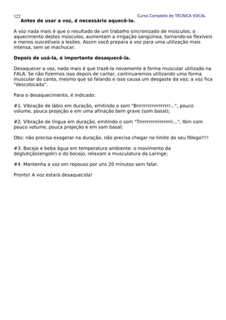 Curso Completo de TÉCNICA VOCAL
Antes de usar a voz, é necessário aquecê-la.
A voz nada mais é que o resultado de um trabalho sincronizado de músculos; o
aquecimento destes músculos, aumentam a irrigação sangüínea, tornando-os flexíveis
e menos suscetíveis a lesões. Assim você prepara a voz para uma utilização mais
intensa, sem se machucar.
Depois de usá-la, é importante desaquecê-la.
Desaquecer a voz, nada mais é que trazê-la novamente à forma muscular utilizada na
FALA. Se não fizermos isso depois de cantar, continuaremos utilizando uma forma
muscular do canto, mesmo que só falando e isso causa um desgaste da voz; a voz fica
"descolocada".
Para o desaquecimento, é indicado:
#1. Vibração de lábio em duração, emitindo o som "Brrrrrrrrrrrrrrrrrr...", pouco
volume, pouca projeção e em uma afinação bem grave (som basal);
#2. Vibração de língua em duração, emitindo o som "Trrrrrrrrrrrrrrrrrr...", tbm com
pouco volume, pouca projeção e em som basal;
Obs: não precisa exagerar na duração, não precisa chegar no limite do seu fôlego!!!!
#3. Bocejo e beba água em temperatura ambiente: o movimento da
deglutição(engolir) e do bocejo, relaxam a musculatura da Laringe;
#4. Mantenha a voz em repouso por uns 20 minutos sem falar.
Pronto! A voz estará desaquecida!
122
 