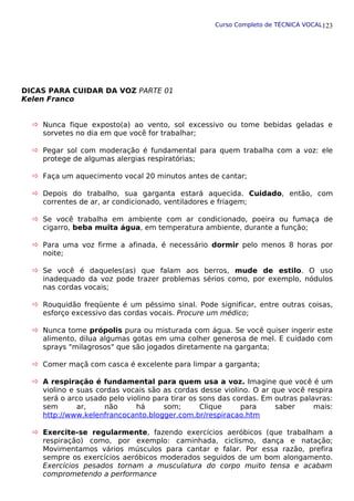 Curso Completo de TÉCNICA VOCAL
DICAS PARA CUIDAR DA VOZ PARTE 01
Kelen Franco
 Nunca fique exposto(a) ao vento, sol excessivo ou tome bebidas geladas e
sorvetes no dia em que você for trabalhar;
 Pegar sol com moderação é fundamental para quem trabalha com a voz: ele
protege de algumas alergias respiratórias;
 Faça um aquecimento vocal 20 minutos antes de cantar;
 Depois do trabalho, sua garganta estará aquecida. Cuidado, então, com
correntes de ar, ar condicionado, ventiladores e friagem;
 Se você trabalha em ambiente com ar condicionado, poeira ou fumaça de
cigarro, beba muita água, em temperatura ambiente, durante a função;
 Para uma voz firme a afinada, é necessário dormir pelo menos 8 horas por
noite;
 Se você é daqueles(as) que falam aos berros, mude de estilo. O uso
inadequado da voz pode trazer problemas sérios como, por exemplo, nódulos
nas cordas vocais;
 Rouquidão freqüente é um péssimo sinal. Pode significar, entre outras coisas,
esforço excessivo das cordas vocais. Procure um médico;
 Nunca tome própolis pura ou misturada com água. Se você quiser ingerir este
alimento, dilua algumas gotas em uma colher generosa de mel. E cuidado com
sprays "milagrosos" que são jogados diretamente na garganta;
 Comer maçã com casca é excelente para limpar a garganta;
 A respiração é fundamental para quem usa a voz. Imagine que você é um
violino e suas cordas vocais são as cordas desse violino. O ar que você respira
será o arco usado pelo violino para tirar os sons das cordas. Em outras palavras:
sem ar, não há som; Clique para saber mais:
http://www.kelenfrancocanto.blogger.com.br/respiracao.htm
 Exercite-se regularmente, fazendo exercícios aeróbicos (que trabalham a
respiração) como, por exemplo: caminhada, ciclismo, dança e natação;
Movimentamos vários músculos para cantar e falar. Por essa razão, prefira
sempre os exercícios aeróbicos moderados seguidos de um bom alongamento.
Exercícios pesados tornam a musculatura do corpo muito tensa e acabam
comprometendo a performance
123
 