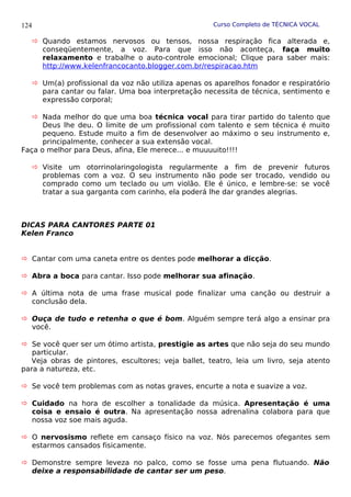 Curso Completo de TÉCNICA VOCAL
 Quando estamos nervosos ou tensos, nossa respiração fica alterada e,
conseqüentemente, a voz. Para que isso não aconteça, faça muito
relaxamento e trabalhe o auto-controle emocional; Clique para saber mais:
http://www.kelenfrancocanto.blogger.com.br/respiracao.htm
 Um(a) profissional da voz não utiliza apenas os aparelhos fonador e respiratório
para cantar ou falar. Uma boa interpretação necessita de técnica, sentimento e
expressão corporal;
 Nada melhor do que uma boa técnica vocal para tirar partido do talento que
Deus lhe deu. O limite de um profissional com talento e sem técnica é muito
pequeno. Estude muito a fim de desenvolver ao máximo o seu instrumento e,
principalmente, conhecer a sua extensão vocal.
Faça o melhor para Deus, afina, Ele merece... e muuuuito!!!!
 Visite um otorrinolaringologista regularmente a fim de prevenir futuros
problemas com a voz. O seu instrumento não pode ser trocado, vendido ou
comprado como um teclado ou um violão. Ele é único, e lembre-se: se você
tratar a sua garganta com carinho, ela poderá lhe dar grandes alegrias.
DICAS PARA CANTORES PARTE 01
Kelen Franco
 Cantar com uma caneta entre os dentes pode melhorar a dicção.
 Abra a boca para cantar. Isso pode melhorar sua afinação.
 A última nota de uma frase musical pode finalizar uma canção ou destruir a
conclusão dela.
 Ouça de tudo e retenha o que é bom. Alguém sempre terá algo a ensinar pra
você.
 Se você quer ser um ótimo artista, prestigie as artes que não seja do seu mundo
particular.
Veja obras de pintores, escultores; veja ballet, teatro, leia um livro, seja atento
para a natureza, etc.
 Se você tem problemas com as notas graves, encurte a nota e suavize a voz.
 Cuidado na hora de escolher a tonalidade da música. Apresentação é uma
coisa e ensaio é outra. Na apresentação nossa adrenalina colabora para que
nossa voz soe mais aguda.
 O nervosismo reflete em cansaço físico na voz. Nós parecemos ofegantes sem
estarmos cansados fisicamente.
 Demonstre sempre leveza no palco, como se fosse uma pena flutuando. Não
deixe a responsabilidade de cantar ser um peso.
124
 
