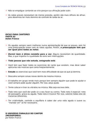 Curso Completo de TÉCNICA VOCAL
 Não se empolgue cantando ao vivo porque sua afinação pode subir.
 As notas graves necessitam de menos pressão, porém são mais difíceis de afinar,
pois devermos ter mais domínio do controle de saída do ar.
DICAS PARA CANTORES
PARTE 02
Kelen Franco
 Os agudos sempre saem melhores numa apresentação do que os graves, pois há
uma preocupação maior com as notas agudas. Porém, a preocupação tem que
ser igual para todas as notas.
 Dormir bem é ótimo remédio para a voz. Alguns necessitam de quantidade.
Mas, o que importa é a qualidade do sono sem interrupções.
 Toda pessoa que não estuda, estagnada está.
 Você tem que fazer todos os exercícios de canto que existem, mas deve saber
aplica-los nas músicas que canta freqüentemente.
 Estude os exercícios que você tem mais dificuldade do que os que já domina.
 Descubra sempre coisas novas dentro da mesma música.
 O trabalho em grupo rende mais porque tem sempre alguém que pode te ajudar e
você sempre pode ajudar alguém. Por isso, peça ajuda.
 Tente colocar e tirar os vibratos na música. Não seja escravo dele.
 Toda nota que você der pode vir a seu favor ou contra. Toda nota é especial: nota
de passagem, grava ou aguda. Toda nota é música! Por isso, valorize todas elas de
maneiras diferentes.
 Ter criatividade, controle e equilíbrio é saber dar uma nota aguda e suave ou
“mandar ver” se for necessário.
O UNIVERSO PARALELO DO CANTOR
(MICROFONES)
por Kelen Franco
125
 