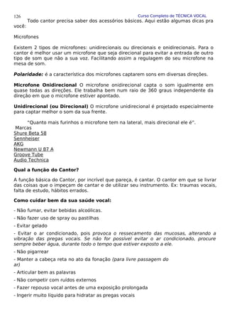 Curso Completo de TÉCNICA VOCAL
Todo cantor precisa saber dos acessórios básicos. Aqui estão algumas dicas pra
você:
Microfones
Existem 2 tipos de microfones: unidirecionais ou direcionais e onidirecionais. Para o
cantor é melhor usar um microfone que seja direcional para evitar a entrada de outro
tipo de som que não a sua voz. Facilitando assim a regulagem do seu microfone na
mesa de som.
Polaridade: é a característica dos microfones captarem sons em diversas direções.
Microfone Onidirecional O microfone onidirecional capta o som igualmente em
quase todas as direções. Ele trabalha bem num raio de 360 graus independente da
direção em que o microfone estiver apontado.
Unidirecional (ou Direcional) O microfone unidirecional é projetado especialmente
para captar melhor o som da sua frente.
“Quanto mais furinhos o microfone tem na lateral, mais direcional ele é”.
Marcas
Shure Beta 58
Sennheiser
AKG
Newmann U 87 A
Groove Tube
Audio Technica
Qual a função do Cantor?
A função básica do Cantor, por incrível que pareça, é cantar. O cantor em que se livrar
das coisas que o impeçam de cantar e de utilizar seu instrumento. Ex: traumas vocais,
falta de estudo, hábitos errados.
Como cuidar bem da sua saúde vocal:
- Não fumar, evitar bebidas alcoólicas.
- Não fazer uso de spray ou pastilhas
- Evitar gelado
- Evitar o ar condicionado, pois provoca o ressecamento das mucosas, alterando a
vibração das pregas vocais. Se não for possível evitar o ar condicionado, procure
sempre beber água, durante todo o tempo que estiver exposto a ele.
- Não pigarrear
- Manter a cabeça reta no ato da fonação (para livre passagem do
ar)
- Articular bem as palavras
- Não competir com ruídos externos
- Fazer repouso vocal antes de uma exposição prolongada
- Ingerir muito líquido para hidratar as pregas vocais
126
 