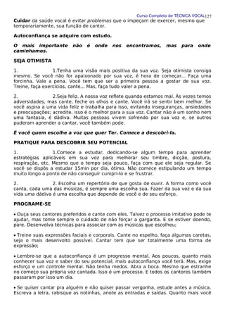 Curso Completo de TÉCNICA VOCAL
Cuidar da saúde vocal é evitar problemas que o impeçam de exercer, mesmo que
temporariamente, sua função de cantor.
Autoconfiança se adquire com estudo.
O mais importante não é onde nos encontramos, mas para onde
caminhamos.
SEJA OTIMISTA
1. 1.Tenha uma visão mais positiva da sua voz. Seja otimista consigo
mesmo. Se você não for apaixonado por sua voz, é hora de começar... Faça uma
forcinha. Vale a pena. Você tem que ser a primeira pessoa a gostar de sua voz.
Treine, faça exercícios, cante... Mas, faça tudo valer a pena.
2. 2.Seja feliz. A nossa voz reflete quando estamos mal. Às vezes temos
adversidades, mas cante, feche os olhos e cante. Você irá se sentir bem melhor. Se
você aspira a uma vida feliz e trabalha para isso, evitando inseguranças, ansiedades
e preocupações; acredite, isso é o melhor para a sua voz. Cantar não é um sonho nem
uma fantasia, é dádiva. Muitas pessoas vivem sofrendo por sua voz e, se outros
puderam aprender a cantar, você também pode.
É você quem escolhe a voz que quer Ter. Comece a descobri-la.
PRATIQUE PARA DESCOBRIR SEU POTENCIAL
1. 1.Comece a estudar, dedicando-se algum tempo para aprender
estratégias aplicáveis em sua voz para melhorar seu timbre, dicção, postura,
respiração, etc. Mesmo que o tempo seja pouco, faça com que ele seja regular. Se
você se dispôs a estudar 15min por dia, ótimo. Não comece estipulando um tempo
muito longo a ponto de não conseguir cumpri-lo e se frustrar.
2. 2. Escolha um repertório de que gosta de ouvir. A forma como você
canta, cada uma das músicas, é sempre uma escolha sua. Fazer da sua voz e da sua
vida uma dádiva é uma escolha que depende de você e de seu esforço.
PROGRAME-SE
• Ouça seus cantores preferidos e cante com eles. Talvez o processo imitativo pode te
ajudar, mas tome sempre o cuidado de não forçar a garganta. E se estiver doendo,
pare. Desenvolva técnicas para associar com as músicas que escolheu;
• Treine suas expressões faciais e corporais. Cante no espelho, faça algumas caretas,
seja o mais desenvolto possível. Cantar tem que ser totalmente uma forma de
expressão;
• Lembre-se que a autoconfiança é um progresso mental. Aos poucos, quanto mais
conhecer sua voz e saber do seu potencial, mais autoconfiança você terá. Mas, exige
esforço e um controle mental. Não tenha medos. Abra a boca. Mesmo que estranhe
no começo sua própria voz cantada. Isso é um processo. E todos os cantores também
passaram por isso um dia.
• Se quiser cantar pra alguém e não quiser passar vergonha, estude antes a música.
Escreva a letra, rabisque as notinhas, anote as entradas e saídas. Quanto mais você
127
 