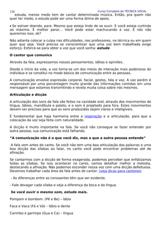 Curso Completo de TÉCNICA VOCAL
estuda, menos medo tem de cantar determinada música. Então, pra quem não
quer ter medo, o estudo pode ser uma forma ótima de apoio.
• Se estiver doendo, pare. Mesmo que esteja lindo de se ouvir. E você esteja curtindo
ao máximo. É melhor parar... Você pode estar machucando a voz. E nós não
queremos isso, ok?
Não adianta colocar a culpa nas dificuldades, nos professores, na técnica ou em quem
quer que seja. Você precisa se conscientizar que uma voz bem trabalhada exige
esforço. Esforce-se para obter a voz que você sonha: estude
O cantor que comunica
Através da fala, expressamos nossos pensamentos, idéias e opiniões.
Desde o início da vida, a voz torna-se um dos meios de interação mais poderosos do
indivíduo e se constitui no modo básico de comunicação entre as pessoas.
A comunicação envolve expressão corporal, facial, gestos, fala e voz. A voz porém é
responsável por uma porcentagem muito grande das informações contidas em uma
mensagem que estamos transmitindo e revela muita coisa sobre nós mesmos.
Articulação e dicção
A articulação dos sons da fala são feitos na cavidade oral, através dos movimentos de
língua, lábios, mandíbula e palato, e o som é projetado para fora. Estes movimentos
devem ser precisos para que os sons produzidos sejam claros e inteligíveis.
É fundamental que haja harmonia entre a respiração e a articulação, para que a
colocação da voz seja feita com naturalidade.
A dicção é muito importante na fala. Se você não consegue se fazer entender por
outra pessoa, sua comunicação está falhando.
“A comunicação não é o que você diz, mas o que a outra pessoa entende”
A fala vem antes do canto. Se você não tem uma boa articulação das palavras e uma
boa dicção das sílabas ao falar, no canto você pode encontrar problemas até de
afinação.
Se cantarmos com a dicção de forma exagerada, podemos perceber que enfatizamos
todas as sílabas. Se isso acontecer no canto, vamos detalhar melhor a melodia,
destacando a afinação. Não podemos esconder nossa voz com uma dicção defeituosa.
Devemos trabalhar cada área da fala antes de cantar. (veja dicas para cantores)
- As diferenças entre as consoantes têm que ser evidente.
- Fale devagar cada sílaba e veja a diferença da boca e da língua.
Se você ouvir o mesmo som, estude mais.
Pompom e bombom. (Pê e Be) – lábio
Faca e Vaca (Fá e Vá) – lábio e dente
Carimbo e garimpo (Gua e Ca) – língua
128
 