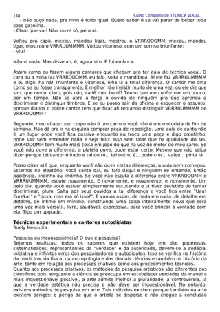 Curso Completo de TÉCNICA VOCAL
- não ouço nada, pra mim é tudo igual. Quero saber é se vai parar de beber toda
essa gasolina.
- Claro que vai! Não, ouve só, péra aí.
Voltou pro capô, mexeu, mandou ligar, mostrou o VRRROOOMM, mexeu, mandou
ligar, mostrou o VRRRUUMMMM. Voltou vitorioso, com um sorriso triunfante:
- viu?
Não vi nada. Mas disse ah, é, agora sim. E fui embora.
Assim como eu fazem alguns cantores que chegam pra ter aula de técnica vocal. O
cara ou a mina faz VRRROOOMM, eu falo, solta a mandíbula. Aí ele faz VRRRUUMMMM
e eu digo: há há! Triunfante e vitoriosa, olha lá a total diferença. O cantor me olha
como se eu fosse transparente. É melhor não insistir muito de uma vez, ou ele diz que
sim, que ouviu, claro, pois não, cadê meu boné? Tenho que me conformar um pouco,
por um tempo. Não se abre à força o ouvido de ninguém pra que aprenda a
discriminar e distinguir timbres. E se eu posso sair da oficina e esquecer o assunto,
porque diabos o pobre cantor tem que ficar ali tentando distinguir VRRRUUMMMM de
VRRROOOMM?
Seguinte, meu chapa: seu corpo não é um carro e você não é um motorista de fim de
semana. Não dá pra ir na esquina comprar peça de reposição. Uma aula de canto não
é um lugar onde você fica passivo enquanto eu troco uma peça e digo prontinho,
pode sair sem entender nada e seja feliz. Isso sem falar que na qualidade do seu
VRRROOOMM tem muito mais coisa em jogo do que na voz do motor do meu carro. Se
você não ouve a diferença, a platéia ouve, pode estar certo. Mesmo que não saiba
dizer porque tal cantor é irado e tal outro... tal outro, é... pode crer... valeu... pinta lá.
Posso dizer até que, enquanto você não ouve certas diferenças, a aula nem começou.
Estamos no aleatório, você canta daí, eu falo daqui e ninguém se entende. Então
paciência, lindinho ou lindinha. Se você não escuta a diferença entre VRRROOOMM e
VRRRUUMMMM, escute novamente. E novamente, e novamente, e novamente. Um
belo dia, quando você estiver simplesmente escutando e já tiver desistido de tentar
discriminar, plum. Salta aos seus ouvidos a tal diferença e você fica entre "Uau!
Eureka!" e "puxa, mas era só isso?". E vamos assim, de nada em nada, de detalhe em
detalhe, de ínfimo em mínimo, construindo uma coisa inteiramente nova que será
uma voz mais versátil, livre, saudável, expressiva, para você brincar à vontade com
ela. Tipo um upgrade.
Técnicas experimentais e cantores autodidatas
Suely Mesquita
Pesquisa ou inconseqüência? O que é pesquisa?
Sejamos realistas: todos os saberes que existem hoje em dia, poderosos,
sistematizados, representantes da "verdade" e da autoridade, devem-se à audácia,
iniciativa e infinitos erros dos pesquisadores e autodidatas. Isso se verifica na história
da medicina, da física, da antropologia e das demais ciências e também na história da
arte, tanto em relação aos processos criativos como aos procedimentos técnicos.
Quanto aos processos criativos, os métodos de pesquisa artísticos são diferentes dos
científicos pois, enquanto a ciência se preocupa em estabelecer verdades da maneira
mais inquestionável possível, a arte admite melhor a pluralidade, a controvérsia, já
que a verdade estética não precisa e não deve ser inquestionável. No entanto,
existem métodos de pesquisa em arte. Tais métodos existem porque também na arte
existem perigos: o perigo de que o artista se disperse e não chegue a conclusão
130
 