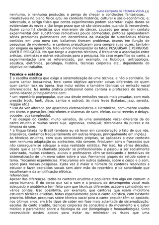 Curso Completo de TÉCNICA VOCAL
nenhuma, a nenhuma produção; o perigo de chegar a conclusões fantasiosas,
irrealizáveis no plano físico e/ou no contexto histórico, cultural e sócio-econômico; e,
sobretudo, o perigo físico que certos experimentos podem acarretar, cujos danos se
evidenciam às vezes a tão longo prazo que só são detectados quando já irreversíveis.
Assim como há cientistas que morreram de câncer, causado por anos em contato
experimental com substâncias radioativas pouco conhecidas, pintores apresentaram
sérios problemas pulmonares em decorrência da inalação de substâncias tóxicas
contidas em uma nova cor; bailarinos tiveram problemas ósseos em função de
pesquisas de movimento; e cantores prejudicaram para sempre suas vozes, também
por engano ou ignorância. Não vamos menosprezar os fatos: PESQUISAR É PERIGOSO.
VIVER É PERIGOSO. No que tange a aspectos técnicos, é frequente a associação entre
artistas, cientistas e outros estudiosos para a pesquisa. No caso específico do canto, a
experimentação tem se referenciado, por exemplo, na fisiologia, antropologia,
acústica, eletrônica, psicologia, história, técnicas corporais etc., dependendo do
objetivo do trabalho.
Técnica e estética
É a escolha estética que exige a sistematização de uma técnica, e não o contrário. Se
quero cantar bossa-nova, terei como objetivo aprender coisas diferentes de quem
quer cantar rock ou ópera. Isso inclui estilos e também técnicas de emissão vocal
diferenciadas. Na minha prática profissional como cantora e professora de técnica,
venho lidando principalmente com:
* um repertório pop/popular, que usa desde emissões vocais mais pesadas, com mais
pressão (rock, funk, disco, samba e outros), às mais leves (baladas, jazz, seresta,
reggae etc.)
* uso da voz alterada por aparelhos eletroacústicos e eletrônicos, comumente usados
em shows e gravações (microfones e sistemas de som, efeitos como reverbs e delays,
vocoder, voz sampleada).
* os desejos do cantor, muito variados, de uma sonoridade vocal diferente da do
canto erudito e muitas vezes suja, agressiva, coloquial, distanciada da pureza e da
limpeza do som.
* a língua falada no Brasil (embora eu vá levar em consideração o fato de que nós,
brasileiros, cantamos freqüentemente em outras línguas, principalmente em inglês.)
As técnicas eruditas, com suas sonoridades próprias, se aplicadas a esse contexto
sem nenhuma adaptação ou acréscimo, não servem. Produzem sons e fraseados que
não conseguem se adequar a essa realidade estética. Por isso, há várias décadas,
desde que o canto chamado popular se profissionalizou e passou a ser socialmente
valorizado, muitos cantores, alunos e professores vêm se dedicando a tentativas de
sistematização de um novo saber sobre a voz. Formamos grupos de estudo sobre o
tema. Trocamos experiências. Procuramos em outros saberes, sobre o corpo e o som,
apoio para nossas pesquisas. Cada vez é maior o número de cantores resolvidos a
estudar e fazer exercícios vocais sem abrir mão do repertório e da sonoridade que
escolheram e da amplificação elétrica.
referenciais
Apesar das diferenças, todos os cantores eruditos e populares têm algo em comum: o
corpo humano. É do corpo que sai o som e a procura do desempenho vocal mais
adequado e anatômico tem feito com que técnicas diferentes acabem coincidindo em
vários pontos. Isso possibilita, por exemplo, que cantores que usam microfone
estudem técnicas eruditas, feitas especialmente para o canto acústico, com bastante
proveito. Minhas pesquisas sobre técnica vocal para o canto popular têm se apoiado,
nos últimos anos, em três tipos de saber em fase mais adiantada de sistematização:
escolas de canto erudito, técnicas corporais de consciência do movimento e o saber
médico e paramédico sobre a fisiologia da voz (laringologia e fonoaudiologia). Sinto
necessidade destes apoios para evitar ou minimizar os riscos que uma
131
 