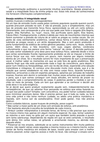 Curso Completo de TÉCNICA VOCAL
experimentação autônoma e puramente intuitiva acarretaria. Desejo preservar a
saúde e a integridade física da minha própria voz. Estas três áreas do conhecimento
me fornecem informações complementares.
Desejo estético X integridade vocal
(estilos musicais e esforços correspondentes)
Há um tipo de emissão muito usada pelos cantores populares quando querem punch,
quando procuram pressão no som. E não só pressão, pura e simplesmente, mas um
tipo de pressão que transmite força física, agressividade ou até um certo esforço.
Sonoramente, isso corresponde a uma voz que pode soar forte e rasgada (Elis Regina,
Fagner, Elba Ramalho), ou "suja", rouca, não purificada (Janis Joplin, Elza Soares,
Cássia Eller). Fisiologicamente, o efeito é obtido por meio de movimentos internos que
fazem aumentar a pressão da coluna de ar sobre as pregas ou cordas vocais. De um
ponto de vista estritamente anatômico, cantar dessa forma é contra-indicado, pois
submete as pregas vocais a um atrito desgastante. Mas o som assim produzido é
parte fundamental da estética de certos gêneros pesados, como rock, blues, samba e
outros. Além disso, a fala brasileira, com suas vogais abertas, condiciona
culturalmente o que nos parece uma forma "natural" de cantar. É decisão particular
de cada cantor estabelecer uma dose para esse esforço físico, sabendo desde o início
que certas sonoridades ficarão rigorosamente proibidas se ele se impuser o limite de
nunca forçar sua voz, nem mesmo um pouco, nem mesmo por alguns instantes
dentro de um show. Se o resultado sonoro for mais importante do que a preservação
vocal, é melhor saber os momentos em que se está fora do gesto anatômico. Não
adianta fingir que não está acontecendo nada e fugir da consciência, para depois ir
parar num médico ou fonoaudiólogo, sem voz no dia do show, esperando uma solução
instantânea e milagrosa. Aí começa uma discussão muito mais ampla, que é a da
relação que vamos estabelecer na vida com nosso corpo físico. Quando fumamos,
bebemos, arriscamos a vida em esportes perigosos, optamos por jornadas de trabalho
insanas, ficamos sem dormir e comendo mal, muitas vezes achamos que está valendo
a pena, que o que vamos conseguir com essas atitudes, em termos de prazer ou
resultado, vale o comprometimento do corpo. E podemos perder a medida e cair no
chão no meio da jornada. Cada um tem que aprender a se conhecer e decidir até
onde deve ir na auto-exigência.
Se já decidi que quero produzir exatamente aquele som, independentemente das
conseqüências, de que vai adiantar ficar pensando no esforço que estou fazendo ou
no que isso pode custar? Simples: com consciência, vou poder tomar cuidados básicos
para minimizar possíveis danos. Não é preciso pensar que é tudo ou nada, ou levo
uma vida junkie e não tomo nenhum cuidado, ou adoto uma prática monástica e
regrada, sem nunca sair da autodisciplina. Viver pode gastar, mas não precisa
destruir.
Como cuidados básicos, quase truques de proteção, posso sugerir:
* Não cantar a maior parte de um show com emissão de esforço, anti-anatômica.
* Dar bastante atenção à escolha da tonalidade de cada música.
* Atribuir caráter interpretativo à emissão tensa, de forma a não precisar que ocorra
na música inteira mas apenas em algum momento especial. Ou seja, tentar substituir
ao máximo o som meio no grito por um outro que também tenha pressão e punch
sem tanta sobrecarga. Dependendo da região em que se está cantando, o resultado
será ótimo. Em certas notas, só gritando e arranhando mesmo, ou abrindo mão
daquele efeito.
* Preservar-se nos ensaios, sobretudo se os outros instrumentos têm muita potência
sonora: não repetir várias vezes seguidas a mesma música ou o mesmo trecho, evitar
cantar de forma mecânica em ensaios de base, insistir para ensaiar com o melhor
retorno possível, evitar cigarros acesos e mofo no local, não começar o ensaio com a
132
 