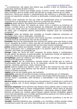 Curso Completo de TÉCNICA VOCAL
os profissionais, são alguns dos fatores que tendem a diluir as fronteiras entre
essas duas maneiras de fazer música.
cordas vocais: o mesmo que pregas vocais. O termo "corda" vem sendo rejeitado
pelos cientistas, pois as cordas vocais não são fios ou cordas como as de um violão.
eletrônica: ciência que estuda o comportamento dos elétrons e a utilização de sua
energia em aparelhos variados, inclusive os destinados a amplificação e manipulação
sonora.
emissão vocal: produção de som por meio da coordenação entre os movimentos
respiratórios e os das pregas vocais, de forma a colocá-las em vibração.
estética: gosto artístico, que determina a escolha de um estilo.
estilo: maneira de fazer. Em relação ao canto, inclui a ausência ou presença de
floreios, o timbre vocal e as formas pessoais de interpretar. Em geral cada gênero
(samba, rock, tango, funk etc.) acaba por consagrar e tornar tradicionais certas regras
de estilo, que o intérprete deveria teoricamente respeitar para ser considerado
competente.
fisiologia: parte da biologia que investiga as funções orgânicas, processos ou
atividades vitais, como a respiração, a fonação etc.
fonoaudiologia: ciência que estuda, entre outros assuntos, a produção do som vocal
e propõe técnicas corretivas do mau uso da voz falada.
fraseado: Recurso de interpretação que consiste em utilizar sons mais fortes e mais
fracos, variações de timbre e ritmo, que dão um sentido global a uma seqüência de
notas e contribuem para a compreensão de uma frase musical. Entonação.
junkie: palavra inglesa que designa "viciado", usada aqui no sentido de pessoas que
não se preocupam com a autopreservação e só querem saber do prazer sensorial
imediato, sem medir as conseqüências.
laringe: órgão em forma de tubo, composto de partes ósseas e cartilaginosas,
situado dentro do pescoço (o pomo-de-adão), de importante função na deglutição e
na fonação. Dentro do laringe estão as pregas vocais.
laringologia: parte da medicina que estuda as funções do laringe, o que inclui os
processos de deglutição e fonação.
pregas vocais: par de membranas situadas dentro do laringe que se unem e,
impulsionadas pelo movimento do ar na respiração, entram em vibração quando
falamos, cantamos, gememos, rimos, choramos etc.
punch: palavra inglesa que significa "soco". Na gíria dos músicos de rock, funk, hip
hop etc., quer dizer ritmo vigoroso, que faz dançar, e som pesado, com pressão, alto
volume e timbres rascantes.
região: parte da voz (região grave, por exemplo).
repertório: conjunto de canções ou peças musicais escolhidas por um intérprete.
reverb e delay: efeitos de eco quase sempre adicionados eletronicamente às vozes
durante shows e gravações, para devolver a naturalidade à voz amplificada pelo
microfone.
técnica vocal: conjunto de exercícios que visa aprimorar o controle que o cantor tem
sobre a própria voz. O termo designa também o domínio vocal adquirido com a
prática.
técnicas corporais: termo genérico que designa vários saberes sobre o corpo e seus
movimentos, com maior ou menor embasamento científico. Incluo entre as técnicas
corporais ioga, técnica Alexander, antiginástica, reeducação postural global (RPG),
técnicas de dança etc, embora alguns desses saberes tenham finalidades globais
muito mais abrangentes que o simples aperfeiçoamento postural. Em última análise, a
própria técnica vocal é uma técnica corporal.
timbre: sonoridade, cor do som. É o timbre que permite reconhecer a voz de um
cantor ou falante.
vocoder: aparelho eletrônico que, acoplado a um microfone, produz acordes (notas
simultâneas) a partir de uma única nota emitida por um cantor ou instrumento.
134
 