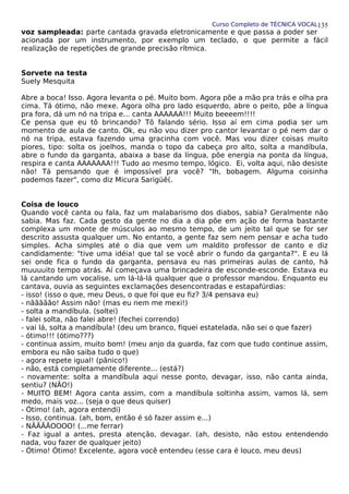 Curso Completo de TÉCNICA VOCAL
voz sampleada: parte cantada gravada eletronicamente e que passa a poder ser
acionada por um instrumento, por exemplo um teclado, o que permite a fácil
realização de repetições de grande precisão rítmica.
Sorvete na testa
Suely Mesquita
Abre a boca! Isso. Agora levanta o pé. Muito bom. Agora põe a mão pra trás e olha pra
cima. Tá ótimo, não mexe. Agora olha pro lado esquerdo, abre o peito, põe a língua
pra fora, dá um nó na tripa e... canta AAAAAA!!! Muito beeeem!!!!
Ce pensa que eu tô brincando? Tô falando sério. Isso aí em cima podia ser um
momento de aula de canto. Ok, eu não vou dizer pro cantor levantar o pé nem dar o
nó na tripa, estava fazendo uma gracinha com você. Mas vou dizer coisas muito
piores, tipo: solta os joelhos, manda o topo da cabeça pro alto, solta a mandíbula,
abre o fundo da garganta, abaixa a base da língua, põe energia na ponta da língua,
respira e canta AAAAAAA!!! Tudo ao mesmo tempo, lógico. Ei, volta aqui, não desiste
não! Tá pensando que é impossível pra você? "Ih, bobagem. Alguma coisinha
podemos fazer", como diz Micura Sarigüê(.
Coisa de louco
Quando você canta ou fala, faz um malabarismo dos diabos, sabia? Geralmente não
sabia. Mas faz. Cada gesto da gente no dia a dia põe em ação de forma bastante
complexa um monte de músculos ao mesmo tempo, de um jeito tal que se for ser
descrito assusta qualquer um. No entanto, a gente faz sem nem pensar e acha tudo
simples. Acha simples até o dia que vem um maldito professor de canto e diz
candidamente: "tive uma idéia! que tal se você abrir o fundo da garganta?". E eu lá
sei onde fica o fundo da garganta, pensava eu nas primeiras aulas de canto, há
muuuuito tempo atrás. Aí começava uma brincadeira de esconde-esconde. Estava eu
lá cantando um vocalise, um lá-lá-lá qualquer que o professor mandou. Enquanto eu
cantava, ouvia as seguintes exclamações desencontradas e estapafúrdias:
- isso! (isso o que, meu Deus, o que foi que eu fiz? 3/4 pensava eu)
- nããããão! Assim não! (mas eu nem me mexi!)
- solta a mandíbula. (soltei)
- falei solta, não falei abre! (fechei correndo)
- vai lá, solta a mandíbula! (deu um branco, fiquei estatelada, não sei o que fazer)
- ótimo!!! (ótimo???)
- continua assim, muito bom! (meu anjo da guarda, faz com que tudo continue assim,
embora eu não saiba tudo o que)
- agora repete igual! (pânico!)
- não, está completamente diferente... (está?)
- novamente: solta a mandíbula aqui nesse ponto, devagar, isso, não canta ainda,
sentiu? (NÃO!)
- MUITO BEM! Agora canta assim, com a mandíbula soltinha assim, vamos lá, sem
medo, mais voz... (seja o que deus quiser)
- Ótimo! (ah, agora entendi)
- Isso, continua. (ah, bom, então é só fazer assim e...)
- NÃÃÃÃOOOO! (...me ferrar)
- Faz igual a antes, presta atenção, devagar. (ah, desisto, não estou entendendo
nada, vou fazer de qualquer jeito)
- Ótimo! Ótimo! Excelente, agora você entendeu (esse cara é louco, meu deus)
135
 