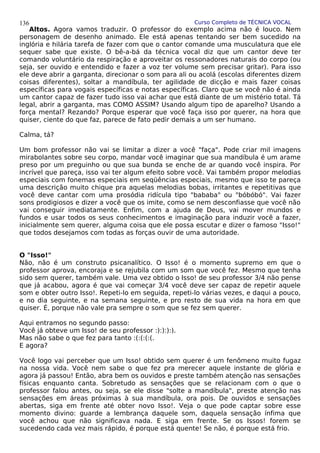 Curso Completo de TÉCNICA VOCAL
Altos. Agora vamos traduzir. O professor do exemplo acima não é louco. Nem
personagem de desenho animado. Ele está apenas tentando ser bem sucedido na
inglória e hilária tarefa de fazer com que o cantor comande uma musculatura que ele
sequer sabe que existe. O bê-a-bá da técnica vocal diz que um cantor deve ter
comando voluntário da respiração e aproveitar os ressonadores naturais do corpo (ou
seja, ser ouvido e entendido e fazer a voz ter volume sem precisar gritar). Para isso
ele deve abrir a garganta, direcionar o som para ali ou acolá (escolas diferentes dizem
coisas diferentes), soltar a mandíbula, ter agilidade de dicção e mais fazer coisas
específicas para vogais específicas e notas específicas. Claro que se você não é ainda
um cantor capaz de fazer tudo isso vai achar que está diante de um mistério total. Tá
legal, abrir a garganta, mas COMO ASSIM? Usando algum tipo de aparelho? Usando a
força mental? Rezando? Porque esperar que você faça isso por querer, na hora que
quiser, ciente do que faz, parece de fato pedir demais a um ser humano.
Calma, tá?
Um bom professor não vai se limitar a dizer a você "faça". Pode criar mil imagens
mirabolantes sobre seu corpo, mandar você imaginar que sua mandíbula é um arame
preso por um preguinho ou que sua bunda se enche de ar quando você inspira. Por
incrível que pareça, isso vai ter algum efeito sobre você. Vai também propor melodias
especiais com fonemas especiais em seqüências especiais, mesmo que isso te pareça
uma descrição muito chique pra aquelas melodias bobas, irritantes e repetitivas que
você deve cantar com uma prosódia ridícula tipo "bababa" ou "bóbóbó". Vai fazer
sons prodigiosos e dizer a você que os imite, como se nem desconfiasse que você não
vai conseguir imediatamente. Enfim, com a ajuda de Deus, vai mover mundos e
fundos e usar todos os seus conhecimentos e imaginação para induzir você a fazer,
inicialmente sem querer, alguma coisa que ele possa escutar e dizer o famoso "Isso!"
que todos desejamos com todas as forças ouvir de uma autoridade.
O "Isso!"
Não, não é um construto psicanalítico. O Isso! é o momento supremo em que o
professor aprova, encoraja e se rejubila com um som que você fez. Mesmo que tenha
sido sem querer, também vale. Uma vez obtido o Isso! de seu professor 3/4 não pense
que já acabou, agora é que vai começar 3/4 você deve ser capaz de repetir aquele
som e obter outro Isso!. Repeti-lo em seguida, repeti-lo várias vezes, e daqui a pouco,
e no dia seguinte, e na semana seguinte, e pro resto de sua vida na hora em que
quiser. É, porque não vale pra sempre o som que se fez sem querer.
Aqui entramos no segundo passo:
Você já obteve um Isso! de seu professor :):):):).
Mas não sabe o que fez para tanto :(:(:(:(.
E agora?
Você logo vai perceber que um Isso! obtido sem querer é um fenômeno muito fugaz
na nossa vida. Você nem sabe o que fez pra merecer aquele instante de glória e
agora já passou! Então, abra bem os ouvidos e preste também atenção nas sensações
físicas enquanto canta. Sobretudo as sensações que se relacionam com o que o
professor falou antes, ou seja, se ele disse "solte a mandíbula", preste atenção nas
sensações em áreas próximas à sua mandíbula, ora pois. De ouvidos e sensações
abertas, siga em frente até obter novo Isso!. Veja o que pode captar sobre esse
momento divino: guarde a lembrança daquele som, daquela sensação ínfima que
você achou que não significava nada. E siga em frente. Se os Issos! forem se
sucedendo cada vez mais rápido, é porque está quente! Se não, é porque está frio.
136
 