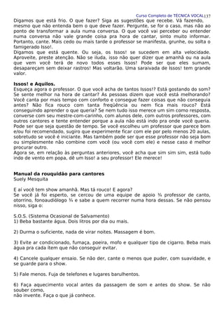 Curso Completo de TÉCNICA VOCAL
Digamos que está frio. O que fazer? Siga as sugestões que recebe. Vá fazendo,
mesmo que não entenda bem o que deve fazer. Pergunte, se for o caso, mas não ao
ponto de transformar a aula numa conversa. O que você vai perceber ou entender
numa conversa não vale grande coisa pra hora de cantar, sinto muito informar.
Portanto, cante. Mais cedo ou mais tarde o professor se manifesta, grunhe, ou solta o
famigerado Isso!.
Digamos que está quente. Ou seja, os Issos! se sucedem em alta velocidade.
Aproveite, preste atenção. Não se iluda, isso não quer dizer que amanhã ou na aula
que vem você terá de novo todos esses Issos! Pode ser que eles sumam,
desapareçam sem deixar rastros! Mas voltarão. Uma saraivada de Issos! tem grande
valor.
Issos! e Aquilos.
Esqueça agora o professor. O que você acha de tantos Issos!? Está gostando do som?
Se sente melhor na hora de cantar? As pessoas dizem que você está melhorando?
Você canta por mais tempo com conforto e consegue fazer coisas que não conseguia
antes? Não fica rouco com tanta freqüência ou nem fica mais rouco? Está
conseguindo aprender o que queria? Se nem tudo isso merece um sim como resposta,
converse com seu mestre-com-carinho, com alunos dele, com outros professores, com
outros cantores e tente entender porque a aula não está indo pra onde você queria.
Pode ser que seja questão de tempo. Se você escolheu um professor que parece bom
e/ou foi recomendado, sugiro que experimente ficar com ele por pelo menos 20 aulas,
sobretudo se você é iniciante. Mas também pode ser que esse professor não seja bom
ou simplesmente não combine com você (ou você com ele) e nesse caso é melhor
procurar outro.
Agora se, em relação às perguntas anteriores, você acha que sim sim sim, está tudo
indo de vento em popa, dê um Isso! a seu professor! Ele merece!
Manual da rouquidão para cantores
Suely Mesquita
E aí você tem show amanhã. Mas tá rouco! E agora?
Se você já foi esperto, se cercou de uma equipe de apoio ¾ professor de canto,
otorrino, fonoaudiólogo ¾ e sabe a quem recorrer numa hora dessas. Se não pensou
nisso, siga o:
S.O.S. (Sistema Ocasional de Salvamento)
1) Beba bastante água. Dois litros por dia ou mais.
2) Durma o suficiente, nada de virar noites. Massagem é bom.
3) Evite ar condicionado, fumaça, poeira, mofo e qualquer tipo de cigarro. Beba mais
água pra cada ítem que não conseguir evitar.
4) Cancele qualquer ensaio. Se não der, cante o menos que puder, com suavidade, e
se guarde para o show.
5) Fale menos. Fuja de telefones e lugares barulhentos.
6) Faça aquecimento vocal antes da passagem de som e antes do show. Se não
souber como,
não invente. Faça o que já conhece.
137
 