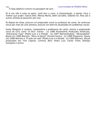 Curso Completo de TÉCNICA VOCAL
7) Seja objetivo e breve na passagem de som.
8) A voz não é tudo no palco: você tem a cena, a interpretação, a banda. Faça o
melhor que puder. Cássia Eller, Marisa Monte, Beth Carvalho, Gilberto Gil, Rita Lee e
outros artistas já passaram por isso.
9) Depois do show, procure um preparador vocal ou professor de canto. Se continuar
rouco por mais de uma semana, procure um otorrino atualizado em problemas vocais.
Suely Mesquita é cantora, compositora e professora de canto. Assina a preparação
vocal de CD's como "O Ovo" (vários - (c) 1996 Rioarte/Info Produções Artísticas),
"Astronauta Tupy" (Pedro Luís e a Parede - (c) 1997 Warner/Dubas), "Abracadadra"
Boato ((c) 1998 Warner), "Moro no Brasil" (Farofa Carioca - (c) 1998 Polygram), Syang
((c) 1998 Warner) e "É tudo um real" (Pedro Luís e a Parede - (c) 1999 Warner), discos
produzidos por Tom Capone, Liminha, Beni, Pedro Luís, Carlos Trilha, Rodrigo
Campello e outros.
138
 