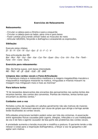 Curso Completo de TÉCNICA VOCAL
Exercícios de Relaxamento
Relaxamento:
- Circular a cabeça para a Direita e para a esquerda
- Circular a cabeça para os lados, para cima e para baixo
- Fazer caretas procurando utilizar todos os músculos do rosto
- Articular A/E/I/O/U, forçando o diafragma e anasalando as expressões.
Sibilação:
Execute estas sílabas:
Zi - Si - Fi - Chi - Vi - Gui - Qui - Z - S - F - C - V
Para articulação dos RR:
Bar - Mur - Per - Vur - Der - Xar - Cor -Ter - Quer - Dru - Cro - Vri - Fra - Tre - Terê -
Fará - Viri - Coro - Duru.
Exercício para relaxamento:
Obs. De forma suave, com baixa intensidade.
ME - TRÚ - VÊ - JÊ - QUE - GUE - ZÊ - BRÊ
Limpeza das cordas vocais e Fono-Articulação:
"O mameluco maluco e melancólico meditava e a megera megalocéfala macabra e
maquiavélica mastigava mostarda na maloca, minguadas e míseras miavam na
moagem mas mitigavam mais e mais as meninas"
Para leitura lenta:
"E há nevoentos desencantos dos encantos dos pensamentos nos santos lentos dos
recantos bentos, dos cantos dos conventos. Prantos de intentos, lentos tantos que
encantam os atentos ventos."
Cuidados com a voz
Períodos curtos de rouquidão em adultas geralmente não são motivos de maiores
preocupações. Costumam aparecer por causa de gripes que atinge a laringe aonde
estão localizadas as cordas vocais.
Dificuldades emocionais também podem estar por trás dos sintomas. A associação
entre agressões físicas causadas pelo cigarro, alergias, infecções e o uso inadequado
da voz é de fato o agente causador de boa parte dos problemas das cordas vocais.
A ansiedade aumenta a tensão muscular e modifica a postura. O paciente tende a não
relaxar o corpo para a respiração diafragmática, a forçar a voz na garganta e até
agitar sem motivo.
139
 
