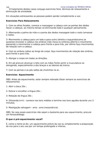 Curso Completo de TÉCNICA VOCAL
O tratamento destes casos conjuga exercícios fono, técnicas de relaxamento e
diminuição de ansiedade.
Em situações estressantes as pessoas podem perder complemente a voz.
Exercícios Para Relaxamento
1- Com os olhos fixados, comece a massagear a cabeça com as pontas dos dedos
(lavar a cabeça), ao mesmo tempo vá eliminando todo e qualquer pensamento.
2- Alternando a palma da mão e a ponta dos dedos massageie todo o rosto (amassar
o rosto).
3- Movimente a cabeça para um lado e para outro (direita e esquerda)como se
quisesse encostar a cabeça nos ombros (não mexa os ombros),alterne o movimento
passando a movimentar a cabeça para frente e para trás, por último faça movimentos
de rotação com a cabeça.
4- Com os ombros soltos ao longo do corpo, faça movimentos de rotação dos ombros,
para frente e para trás.
5- Alongar o corpo em todas as direções.
6- Em pé procure alcançar o teto com as mãos.Tente sentir a musculatura se
alongando, especialmente a dos braços e as laterais do tronco.
7- Com as pernas e os pés soltos de chutinhos no ar.
Exercícios Aquecimento
OBS: Antes do aquecimento, estar sempre relaxado (fazer sempre os exercícios de
relaxamento)
1- Abrir a boca 20x ;
2- Esticar e encolher a língua 20x ;
3- Rotação da língua 20x ;
4- Glissando:(rrrr) - comece nos tons médios e termine nos tons agudos durante uns 3
minutos;
5- Mastigação selvagem - ama - ama (ressonância).
OBS: Se caso esses exercícios não sejam o bastante para seu aquecimento, procure
um fonoaudiólogo
O que é pré-aquecimento vocal?
É, como o nome já diz, um aquecimento prévio da voz ou simplesmente a preparação
da voz para o seu uso por um tempo prolongado e intenso.
140
 