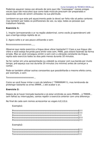 Curso Completo de TÉCNICA VOCAL
Podemos aquecer nossa voz através de sons que irão "massagear" nossas pregas
vocais (que são músculos) que como todo músculo precisam ser preparadas e
aquecidas antes de serem utilizadas na sua plenitude.
Lembrem-se que este pré aquecimento pode (e deve) ser feito não só pelos cantores
mas também por todos os profissionais da voz, ou seja, todas as pessoas que
trabalham falando.
Exercício 1:
1. Inspire (armazenando o ar na região abdominal, como vocês já aprenderam) até
que a barriga esteja repleta de ar.
2. Agora solte o ar aos pouco utilizando o som:
Prrrrrrrrrrrrrrrrrrrrrrrrrrrrr......
Observe que neste exercício a língua deve vibrar bastante!!!! Caso a sua língua não
vibre e você esteja forçando para emitir este som, PARE, pois estará fazendo da forma
errada. Mas se você conseguiu emitir o som com a vibração constante da língua,
repita este exercício todos os dias pelo menos durante 10 minutos.
Se for cantar em uma apresentação ou videokê ou ensaiar com sua banda por muito
tempo, pré-aqueça sua voz durante 20 minutos (no mínimo) antes de começar a
cantar.
Pode-se também utilizar outras consoantes que possibilitarão o mesmo efeito como,
por exemplo, o som:
Trrrrrrrrrrrrrrrrrrrrrrrrrrrrrrrr...
Como se você fosse imitar o som do telefone (' TRRRRRIM!!!), mas lembrando de
prolongar bastante os erres (RRRR...) até acabar o ar.
Exercício 2:
Depois de já haver treinado bastante e já estar emitindo os sons PRRRR... e TRRRR...
sem falhas ou interrupções, vamos repetir o exercício anterior com uma diferença:
No final de cada som iremos acrescentar as vogais A,E,I,O,U.
Exemplo1:
PrrrrrrrrrrrrrrrrrrrrrrrrrrrrrrrrrrrrrrrrrrrrrrrrrrrrrrrrrrrrrrrrrrrrrrrrrrrrrrÁ!!!!
PrrrrrrrrrrrrrrrrrrrrrrrrrrrrrrrrrrrrrrrrrrrrrrrrrrrrrrrrrrrrrrrrrrrrrrrrrrrrrrÉ!!!!
PrrrrrrrrrrrrrrrrrrrrrrrrrrrrrrrrrrrrrrrrrrrrrrrrrrrrrrrrrrrrrrrrrrrrrrrrrrrrrrÍ!!!!
PrrrrrrrrrrrrrrrrrrrrrrrrrrrrrrrrrrrrrrrrrrrrrrrrrrrrrrrrrrrrrrrrrrrrrrrrrrrrrrÓ!!!!
PrrrrrrrrrrrrrrrrrrrrrrrrrrrrrrrrrrrrrrrrrrrrrrrrrrrrrrrrrrrrrrrrrrrrrrrrrrrrrrÚ!!!!
Exemplo2:
TrrrrrrrrrrrrrrrrrrrrrrrrrrrrrrrrrrrrrrrrrrrrrrrrrrrrrrrrrrrrrrrrrrrrrrrrrrrrrrÁ!!!!
TrrrrrrrrrrrrrrrrrrrrrrrrrrrrrrrrrrrrrrrrrrrrrrrrrrrrrrrrrrrrrrrrrrrrrrrrrrrrrrÉ!!!!
TrrrrrrrrrrrrrrrrrrrrrrrrrrrrrrrrrrrrrrrrrrrrrrrrrrrrrrrrrrrrrrrrrrrrrrrrrrrrrrÍ!!!!
141
 