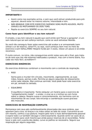 Curso Completo de TÉCNICA VOCAL
TrrrrrrrrrrrrrrrrrrrrrrrrrrrrrrrrrrrrrrrrrrrrrrrrrrrrrrrrrrrrrrrrrrrrrrrrrrrrrrÓ!!!!
TrrrrrrrrrrrrrrrrrrrrrrrrrrrrrrrrrrrrrrrrrrrrrrrrrrrrrrrrrrrrrrrrrrrrrrrrrrrrrrÚ!!!!
IMPORTANTE!!!
• Assim como nos exemplos acima, o som que você estiver produzindo para pré-
aquecer, deverá estar no mesmo volume, intensidade e tom.
• NÃO BRINQUE COM ESTE EXERCÍCIO FAZENDO SONS MUITO AGUDOS, MUITO
GRAVES OU MISTURANDO OS DOIS TONS.
• Repita os exercício SEMPRE no seu tom natural.
Como fazer para identificar o seu tom natural?
É simples, o seu tom natural é aquele que você emite sem"forçar a garganta", é um
som natural que sai sem esforço nenhum, como se você estivesse falando.
Se você não conseguiu fazer estes exercícios até acabar o ar armazenado (sem
utilizar o ar de reserva, certo???), ou seja, você começou bem mas no meio do
exercício o som falhou,PARE! Respire fundo por 3 vezes, relaxe um pouco e só então
recomece.
É muito comum, no início, não conseguirmos emitir estes sons até o final, pois trata-
se de sons que nós não estamos habituados a produzir, mas com o treino diário, fica
cada vez mais fácil, acreditem!!!
EXERCÍCIOS DINÂMICOS
Os exercícios dinâmicos combinam o movimento com o controle da respiração.
• RISO
Sorria para o mundo! Em círculos, movimente, vigorosamente, as suas
mãos, braços, pernas e pés. Permita-se alguns segundos de relaxamento
entre cada rotação. Mas continue sorrindo. Você pode fazer este exercício
em pé, sentado ou deitado.
• EQUILÍBRIO
O equilíbrio é importante. Tente estipular um horário para o exercício de
"comportamento modal" – o andar, o virar-se e o inclinar-se com livros
sobre a cabeça. Respire suave e conscientemente, em harmonia com os
movimentos de seu corpo. Isto encoraja a coordenação suave graciosa
dos músculos.
EXERCÍCIOS DE RESPIRAÇÃO COMPLETA
Permaneça com seus pés confortavelmente dissociados dos seus ombros, que
apontam para cima; os braços e as mãos soltas ao lado do corpo. Concentre-se em
sim mesmo, confira a sua postura. Inspire pelo nariz o mais demoradamente possível
e expire todo o ar também devagar e silenciosamente. Quando sentir-se vazio de ar,
tussa e mostre para você mesmo que ainda possui reservas de ar escondidas. Tente
tocar o solo com a ponta dos dedos, curve os joelhos se necessário. Segure sua
respiração por alguns segundos.
142
 