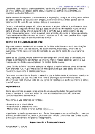 Curso Completo de TÉCNICA VOCAL
Conforme você respira, silenciosamente, pelo nariz, você, gradativamente, torna-
se ereto. Estenda os braços como asas, erguendo-as calma e suavemente, até
equilibra-los horizontalmente.
Assim que você completar o movimento e a inspiração, coloque as mãos juntas acima
da cabeça (como se estivesse em oração). Lembre-se que as mãos postas devem
estar acima do topo de sua cabeça. Segure a inspiração.
Quando você estiver preparado, silenciosamente, expire pela boca, e abaixe os seus
braços, reta e vagarosamente, até que estejam abaixo da horizontal. Rapidamente
solte o ar que sobrou em um suspiro forte e permita que a parte superior do seu
corpo caia pesadamente, curve o quadril para a frente, deixando a cabeça pendente.
Conscientemente libere todo o ar "usado", de que você não mais precisa. Relaxe por
algum tempo e repita o exercício desde o início.
EXERCÍCIO DE LIBERAÇÃO DA VOZ
Algumas pessoas sentem-se incapazes de facilitar e de liberar as suas vocalizações.
Elas podem sentir sua voz natural, de alguma forma, bloqueada, amarrada ou
suprimida. Tente este exercício de liberação da voz como parte de seu programa
vocal.
Sente-se de cócoras, dobre e recurve o seu corpo em um nó, teso e compacto, de
braços e pernas; tente condensar-se em uma menor massa possível. Segure a sua
respiração e os órgãos vocalizadores no centro desta massa.
Como último esforço, respire e estique-se, rápida e vigorosamente. Solte a sua voz
num profundo "UGH", por meio do som mais profundo que você possa encontrar.
Maximize e aproveite o espreguiçamento.
Descanse por um minuto. Repita o exercício por até dez vezes. A cada vez, interiorize
mais, e projete sua voz relaxada mais forte e prolongue cada vez mais o som.
Observe que você envolve todo os seu corpo na vocalização, particularmente a pélvis
e o diafragma.
Aquecimento
Como aquecemos o nosso corpo antes de algumas atividades físicas devemos
aquecer sempre a nossa voz antes de uma apresentação assim não estamos
comprometendo a saúde vocal.
Aquecendo a voz estamos na verdade:
- Aumentando a elasticidade
- Aumentando a extensão da voz
- Melhorando o timbre e várias outras coisas........
Importante: quando aquecemos a voz não se deve preocupar com afinação... mas sim
em buscar o estado físico, mental, psíquico com tensão controlada das cordas vocais
e músculos envolvidos no processo respiratório.
Aquecimento e Desaquecimento
AQUECIMENTO VOCAL
143
 
