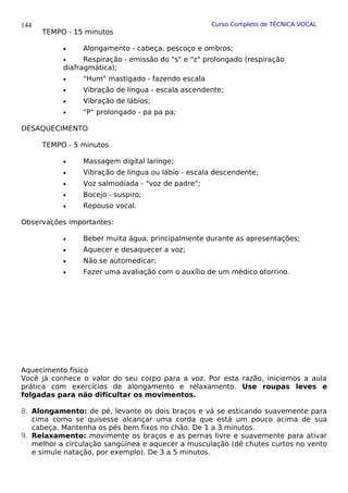 Curso Completo de TÉCNICA VOCAL
TEMPO - 15 minutos
• Alongamento - cabeça, pescoço e ombros;
• Respiração - emissão do "s" e "z" prolongado (respiração
diafragmática);
• "Hum" mastigado - fazendo escala
• Vibração de língua - escala ascendente;
• Vibração de lábios;
• "P" prolongado - pa pa pa;
DESAQUECIMENTO
TEMPO - 5 minutos
• Massagem digital laringe;
• Vibração de língua ou lábio - escala descendente;
• Voz salmodiada - "voz de padre";
• Bocejo - suspiro;
• Repouso vocal.
Observações importantes:
• Beber muita água, principalmente durante as apresentações;
• Aquecer e desaquecer a voz;
• Não se automedicar;
• Fazer uma avaliação com o auxílio de um médico otorrino.
Aquecimento físico
Você já conhece o valor do seu corpo para a voz. Por esta razão, iniciemos a aula
prática com exercícios de alongamento e relaxamento. Use roupas leves e
folgadas para não dificultar os movimentos.
8. Alongamento: de pé, levante os dois braços e vá se esticando suavemente para
cima como se quisesse alcançar uma corda que está um pouco acima de sua
cabeça. Mantenha os pés bem fixos no chão. De 1 a 3 minutos.
9. Relaxamento: movimente os braços e as pernas livre e suavemente para ativar
melhor a circulação sangüínea e aquecer a musculação (dê chutes curtos no vento
e simule natação, por exemplo). De 3 a 5 minutos.
144
 