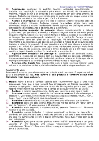 Curso Completo de TÉCNICA VOCAL
10. Respiração: conforme os padrões teóricos aplicados anteriormente,
trabalhe sua respiração e aproveite para entrar em estado de concentração
máxima. Procure sentir o ar entrando e se espalhando em seu corpo através do
sangue. Trabalhe os impulsos cerebrais para as partes do seu corpo (como leves
movimentos dos dedos das mãos e pés). De 2 a 3 minutos.
11. Acorde o diafragma: se você leu todo o capitulo anterior (duvido) sabe da
relevância deste músculo. Portanto, vamos desenvolver ainda mais suas
atividades; inspire e expire rapidamente dando sopapos no diafragma como se
estivéssemos bombardeando o abdome. De 1 a 2 minutos.
12. Aquecimento muscular do pescoço: abaixe completamente a cabeça
(coluna reta, por gentileza) e comece a ergue-la vagarosamente até onde puder
enquanto inspira. Segure o ar por algum tempo e desça a cabeça e vá soltando o
ar devagar. Sincroniza o tempo do movimento com a respiração. Ou seja, o tempo
do movimento deve ser igual ao da respiração. Vá retardando o tempo do
movimento e da respiração aos poucos até alcançar a média de 30 segundos para
levantar a cabeça (e inspirar), 10 para prender o ar e 30 para abaixar a cabeça (e
expirar o ar). ATENÇÃO: observe sua capacidade. Se der para prolongar mais ainda
o tempo, faça-lo. Do contrário, diminua o limite. Execute de 5 a 10 vezes nesse
sentido e depois inverta a ordem do movimento e a respiração.
13. Aquecimento muscular do pescoço II: semelhante ao exercício acima,
sincronize a respiração de acordo com os movimentos do pescoço. Entretanto,
troque o movimento vertical pelo horizontal; ponha a cabeça no limite que ela se
move para um lado e vá virando para o outro trabalhando a respiração.
14. Acionamento bucal: faça movimentos com a boca (caretas mesmo) para
acionar a musculatura da boca; abrindo e fechando, esticando para os lados, etc.
Aquecimento vocal
Esse exercício serve para desenvolver o controle vocal dos sons. É importantíssimo
para o desenrolar da voz. Não ignore a boa postura e também esteja bem
hidratado (com água natural).
9. Moído: feche a boca e comece soando som “hummmmm” igual a uma vaca
preguiçosa. Note que o som (grave) fica armazenado na faringe (cavidade no
começo da garganta). Inicie com um tempo de 10 segundos para o som, pare,
respire fundi e recomece aumentando o tempo de execução do som. 10 vezes.
10. Fonfom: o mesmo exercício acima, desta vez, trazendo o som para o nariz.
11. Staccato: vamos repetir o exercício 1 e 2 em staccato (você não sabe o que é
staccato?). Quer dizer, som cortado em seqüências rápidas e fortes. “Hum... hum...
hum... hum”. Use o diafragma para impulsionar o som.
12. Pianinho: é semelhante ao staccato, mas com uma diferença; soe baixinho.
13. Exercício: agora de boca aberta, trabalhe nos moldes acima um “psiu” com o
som de “ssssssss”. 10 vezes normal e 10 staccato.
14. Exercício: ainda seguindo o modelo anterior, execute “Zzzzzzzzzzz”. 10 vezes
normal e 10 em staccato.
15. Exercício: vamos trabalhar o volume calculando o tempo de execução e
dividindo em dois; do zero para o mais alto possível e daí para o zero novamente.
Ou seja, vá aumentando o som e depois diminuindo. Faça duas vezes com cada
som já treinado.
16. Exercício: agora para relaxar, produza o som “Ffffffff” semelhante a um pneu
vazando ar. Em seguida, uma chuva; “Xxxxxxxxx” e finalmente, uma
metralhadora; “Rrrrrrrr”. Para este último, coloque e tremule a língua no céu da
boca. 5 vezes cada.
145
 