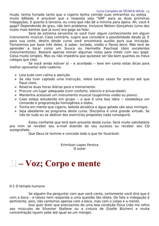 Curso Completo de TÉCNICA VOCAL
mudo, tenha fumado tanto que o cigarro tenha comido suas entranhas ou esteja
muito bêbado, é provável que a resposta seja “SIM” para as duas primeiras
indagações. E quanto à terceira, eu creio que não dê a mínima para ópera. Ah, você é
gago? Dependendo do grau, não tem problema. Inclusive Nelson Gonçalves (uma das
vozes mais bonitas que já ouvi) era gago ao falar.
Será de extrema serventia se você tiver algum conhecimento em algum
instrumento musical. Caso contrário, sugiro que considere a possibilidade desde já. E
para sua sorte, destro desde curso você encontrará auxilio para sua iniciação.
Tomaremos por base três deles. A saber, teclado, violão e flauta doce. Não terá de
aprender a tocar como um Sivuca ou Hermetto Paschoal (dois excelentes
instrumentistas). Bastará apenas extrair algumas notas para medir com seu gogó.
Coisa muito simples. Mas eu não impediria que quisesse ser tão bom quantos os meus
colegas que citei.
Se você ainda estiver aí – e acordado -- leve em conta estas dicas para
melhor aproveitar este caderno:
 Leia tudo com calma e atenção.
 Se não tiver captado uma instrução, releia tantas vezes for preciso até que
fique claro.
 Reserve duas horas diárias para o treinamento.
 Procure um lugar adequado (com conforto, silencio e privacidade).
 Mantenha acessível um instrumento musical (sugerimos violão ou piano).
 Caso esteja estudando em grupo -- o que é uma boa idéia -- estabeleça um
comando e programação homogênea a todos.
 Tenha em mente que cigarro, bebida alcoólica e água gelada são seus inimigos.
 Seja obediente ao programa deste curso. Disciplina é uma grande virtude. Se
não ler tudo ou se abdicar dos exercícios propostos nada conseguirá.
Estou confiante que terá bom proveito deste curso. Será muito satisfatório
pra mim se receber seu e-mail dizendo do seu sucesso ou receber seu CD
autografado.
Que Deus te ilumine e conceda todo o que for favorável.
Erimilson Lopes Pereira
O autor
II-1 O templo humano
Se alguém lhe perguntar com que você canta, certamente você dirá que é
com a boca – e talvez nem responda a uma questão tão idiota. De fato a indagação é
pertinente, pois, não cantamos apenas com a boca, mas com o corpo e a mente.
Isso quer dizer que precisamos de uma boa condição física (não me refiro
aos músculos de Silvester Stallone ou a cintura de Giselle Büchen) e muita
concentração (quem sabe até igual ao um monge).
15
II
II – Voz; Corpo e mente
 