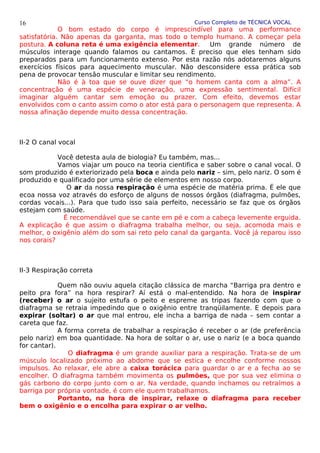 Curso Completo de TÉCNICA VOCAL
O bom estado do corpo é imprescindível para uma performance
satisfatória. Não apenas da garganta, mas todo o templo humano. A começar pela
postura. A coluna reta é uma exigência elementar. Um grande número de
músculos interage quando falamos ou cantamos. É preciso que eles tenham sido
preparados para um funcionamento extenso. Por esta razão nós adotaremos alguns
exercícios físicos para aquecimento muscular. Não desconsidere essa prática sob
pena de provocar tensão muscular e limitar seu rendimento.
Não é à toa que se ouve dizer que “o homem canta com a alma”. A
concentração é uma espécie de veneração, uma expressão sentimental. Difícil
imaginar alguém cantar sem emoção ou prazer. Com efeito, devemos estar
envolvidos com o canto assim como o ator está para o personagem que representa. A
nossa afinação depende muito dessa concentração.
II-2 O canal vocal
Você detesta aula de biologia? Eu também, mas...
Vamos viajar um pouco na teoria cientifica e saber sobre o canal vocal. O
som produzido é exteriorizado pela boca e ainda pelo nariz – sim, pelo nariz. O som é
produzido e qualificado por uma série de elementos em nosso corpo.
O ar da nossa respiração é uma espécie de matéria prima. É ele que
ecoa nossa voz através do esforço de alguns de nossos órgãos (diafragma, pulmões,
cordas vocais...). Para que tudo isso saia perfeito, necessário se faz que os órgãos
estejam com saúde.
É recomendável que se cante em pé e com a cabeça levemente erguida.
A explicação é que assim o diafragma trabalha melhor, ou seja, acomoda mais e
melhor, o oxigênio além do som sai reto pelo canal da garganta. Você já reparou isso
nos corais?
II-3 Respiração correta
Quem não ouviu aquela citação clássica de marcha “Barriga pra dentro e
peito pra fora” na hora respirar? Aí está o mal-entendido. Na hora de inspirar
(receber) o ar o sujeito estufa o peito e espreme as tripas fazendo com que o
diafragma se retraia impedindo que o oxigênio entre tranqüilamente. E depois para
expirar (soltar) o ar que mal entrou, ele incha a barriga de nada – sem contar a
careta que faz.
A forma correta de trabalhar a respiração é receber o ar (de preferência
pelo nariz) em boa quantidade. Na hora de soltar o ar, use o nariz (e a boca quando
for cantar).
O diafragma é um grande auxiliar para a respiração. Trata-se de um
músculo localizado próximo ao abdome que se estica e encolhe conforme nossos
impulsos. Ao relaxar, ele abre a caixa torácica para guardar o ar e a fecha ao se
encolher. O diafragma também movimenta os pulmões, que por sua vez elimina o
gás carbono do corpo junto com o ar. Na verdade, quando inchamos ou retraímos a
barriga por própria vontade, é com ele quem trabalhamos.
Portanto, na hora de inspirar, relaxe o diafragma para receber
bem o oxigênio e o encolha para expirar o ar velho.
16
 