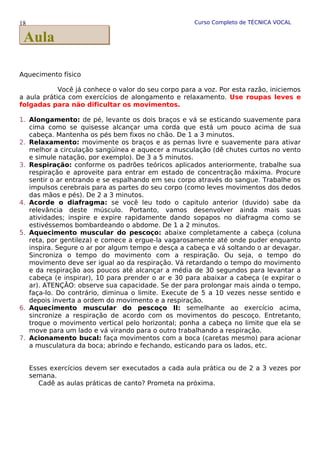 Curso Completo de TÉCNICA VOCAL
Aquecimento físico
Você já conhece o valor do seu corpo para a voz. Por esta razão, iniciemos
a aula prática com exercícios de alongamento e relaxamento. Use roupas leves e
folgadas para não dificultar os movimentos.
1. Alongamento: de pé, levante os dois braços e vá se esticando suavemente para
cima como se quisesse alcançar uma corda que está um pouco acima de sua
cabeça. Mantenha os pés bem fixos no chão. De 1 a 3 minutos.
2. Relaxamento: movimente os braços e as pernas livre e suavemente para ativar
melhor a circulação sangüínea e aquecer a musculação (dê chutes curtos no vento
e simule natação, por exemplo). De 3 a 5 minutos.
3. Respiração: conforme os padrões teóricos aplicados anteriormente, trabalhe sua
respiração e aproveite para entrar em estado de concentração máxima. Procure
sentir o ar entrando e se espalhando em seu corpo através do sangue. Trabalhe os
impulsos cerebrais para as partes do seu corpo (como leves movimentos dos dedos
das mãos e pés). De 2 a 3 minutos.
4. Acorde o diafragma: se você leu todo o capitulo anterior (duvido) sabe da
relevância deste músculo. Portanto, vamos desenvolver ainda mais suas
atividades; inspire e expire rapidamente dando sopapos no diafragma como se
estivéssemos bombardeando o abdome. De 1 a 2 minutos.
5. Aquecimento muscular do pescoço: abaixe completamente a cabeça (coluna
reta, por gentileza) e comece a ergue-la vagarosamente até onde puder enquanto
inspira. Segure o ar por algum tempo e desça a cabeça e vá soltando o ar devagar.
Sincroniza o tempo do movimento com a respiração. Ou seja, o tempo do
movimento deve ser igual ao da respiração. Vá retardando o tempo do movimento
e da respiração aos poucos até alcançar a média de 30 segundos para levantar a
cabeça (e inspirar), 10 para prender o ar e 30 para abaixar a cabeça (e expirar o
ar). ATENÇÃO: observe sua capacidade. Se der para prolongar mais ainda o tempo,
faça-lo. Do contrário, diminua o limite. Execute de 5 a 10 vezes nesse sentido e
depois inverta a ordem do movimento e a respiração.
6. Aquecimento muscular do pescoço II: semelhante ao exercício acima,
sincronize a respiração de acordo com os movimentos do pescoço. Entretanto,
troque o movimento vertical pelo horizontal; ponha a cabeça no limite que ela se
move para um lado e vá virando para o outro trabalhando a respiração.
7. Acionamento bucal: faça movimentos com a boca (caretas mesmo) para acionar
a musculatura da boca; abrindo e fechando, esticando para os lados, etc.
Esses exercícios devem ser executados a cada aula prática ou de 2 a 3 vezes por
semana.
Cadê as aulas práticas de canto? Prometa na próxima.
18
Aula
Aula
 
