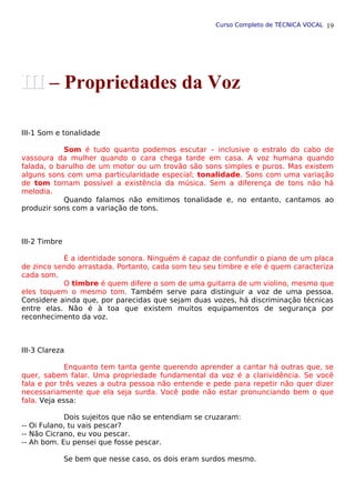 Curso Completo de TÉCNICA VOCAL
III-1 Som e tonalidade
Som é tudo quanto podemos escutar – inclusive o estralo do cabo de
vassoura da mulher quando o cara chega tarde em casa. A voz humana quando
falada, o barulho de um motor ou um trovão são sons simples e puros. Mas existem
alguns sons com uma particularidade especial; tonalidade. Sons com uma variação
de tom tornam possível a existência da música. Sem a diferença de tons não há
melodia.
Quando falamos não emitimos tonalidade e, no entanto, cantamos ao
produzir sons com a variação de tons.
III-2 Timbre
É a identidade sonora. Ninguém é capaz de confundir o piano de um placa
de zinco sendo arrastada. Portanto, cada som teu seu timbre e ele é quem caracteriza
cada som.
O timbre é quem difere o som de uma guitarra de um violino, mesmo que
eles toquem o mesmo tom. Também serve para distinguir a voz de uma pessoa.
Considere ainda que, por parecidas que sejam duas vozes, há discriminação técnicas
entre elas. Não é à toa que existem muitos equipamentos de segurança por
reconhecimento da voz.
III-3 Clareza
Enquanto tem tanta gente querendo aprender a cantar há outras que, se
quer, sabem falar. Uma propriedade fundamental da voz é a clarividência. Se você
fala e por três vezes a outra pessoa não entende e pede para repetir não quer dizer
necessariamente que ela seja surda. Você pode não estar pronunciando bem o que
fala. Veja essa:
Dois sujeitos que não se entendiam se cruzaram:
-- Oi Fulano, tu vais pescar?
-- Não Cicrano, eu vou pescar.
-- Ah bom. Eu pensei que fosse pescar.
Se bem que nesse caso, os dois eram surdos mesmo.
19
III
III – Propriedades da Voz
 
