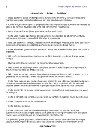 Curso Completo de TÉCNICA VOCAL
Permitido Evitar  Proibido
Beba bastante água em temperatura natural! (no mínimo 2 litros por dia) para

manter as pregas vocais hidratadas e em boa condição de vibração.
Coma maçã! A maçã possui propriedades adstringentes que auxiliam na limpeza da

boca e da faringe, favorecendo uma voz com melhor ressonância.
Beba suco de frutas! (Principalmente de frutas cítricas)

Evite usar roupas apertadas, principalmente nas regiões do abdômen, cintura,

peito e pescoço, pois isso poderá dificultar a respiração
Não use pastilhas, sprays, anestésicos sem orientação médica, pois para cada caso

existe uma medicação específica, portanto não se automedique nunca!
Evite alimentos gordurosos e "pesados" antes das apresentações, pois dificultam a

digestão.
Dê preferência aos alimentos leves e de fácil digestão (verduras, frutas, peixe,

frango)
Durma bem! Procure dormir, no mínimo, 8 horas por dia.

Não durma de estômago cheio pois pode provocar refluxo gastresofágico que é

altamente prejudicial às pregas vocais.
Não cante se estiver doente! Quando cantamos envolvemos todo o nosso corpo e

gastamos muita energia, então recupere-se antes de voltar a cantar.
Evite ficar exposto por muitas horas em ambiente que utiliza ar-condicionado pois

provoca o ressecamento das pregas vocais. Em casos onde isso não for possível,
procure estar sempre lubrificando as pregas vocais com água ou suco sem gelo.
Evite ambiente com mofo, poeira ou cheiros muito fortes, principalmente se você

for alérgico.
Evite a competição sonora, ou seja, falar ou cantar em lugares muito barulhentos.

Evite choques bruscos de temperatura

Evite bebidas geladas

Evite cochichar pois, ao contrário do que pensamos, no ato de cochichar

submentemos nossas pregas vocais a um grande esforço provocando um desgaste
muitas vezes maior do que se conversarmos normalmente.
É proibido gritar, pigarrear, falar durante muito tempo sem lubrificar as pregas

vocais, fumar, ingerir bebidas alcoólicas antes de cantar para "melhorar" a voz.
IMPORTANTE!!!
2
 