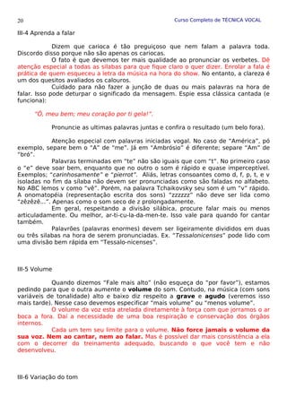 Curso Completo de TÉCNICA VOCAL
III-4 Aprenda a falar
Dizem que carioca é tão preguiçoso que nem falam a palavra toda.
Discordo disso porque não são apenas os cariocas.
O fato é que devemos ter mais qualidade ao pronunciar os verbetes. Dê
atenção especial a todas as silabas para que fique claro o quer dizer. Enrolar a fala é
prática de quem esqueceu a letra da música na hora do show. No entanto, a clareza é
um dos quesitos avaliados os calouros.
Cuidado para não fazer a junção de duas ou mais palavras na hora de
falar. Isso pode deturpar o significado da mensagem. Espie essa clássica cantada (e
funciona):
“Ô, meu bem; meu coração por ti gela!”.
Pronuncie as ultimas palavras juntas e confira o resultado (um belo fora).
Atenção especial com palavras iniciadas vogal. No caso de “América”, pó
exemplo, separe bem o “A” de “me”. Já em “Ambrósio” é diferente; separe “Am” de
“bró”.
Palavras terminadas em “te” não são iguais que com “t”. No primeiro caso
o “e” deve soar bem, enquanto que no outro o som é rápido e quase imperceptível.
Exemplos; “carinhosamente” e “pierrot”. Aliás, letras consoantes como d, f, p, t, e v
isoladas no fim da sílaba não devem ser pronunciadas como são faladas no alfabeto.
No ABC lemos v como “vê”. Porém, na palavra Tchaikovsky seu som é um “v” rápido.
A onomatopéia (representação escrita dos sons) “zzzzzz” não deve ser lida como
“zêzêzê...”. Apenas como o som seco de z prolongadamente.
Em geral, respeitando a divisão silábica, procure falar mais ou menos
articuladamente. Ou melhor, ar-ti-cu-la-da-men-te. Isso vale para quando for cantar
também.
Palavrões (palavras enormes) devem ser ligeiramente divididos em duas
ou três silabas na hora de serem pronunciadas. Ex. “Tessalonicenses” pode lido com
uma divisão bem rápida em “Tessalo-nicenses”.
III-5 Volume
Quando dizemos “Fale mais alto” (não esqueça do “por favor”), estamos
pedindo para que o outra aumente o volume do som. Contudo, na música (com sons
variáveis de tonalidade) alto e baixo diz respeito a grave e agudo (veremos isso
mais tarde). Nesse caso devemos especificar “mais volume” ou “menos volume”.
O volume da voz esta atrelada diretamente à força com que jorramos o ar
boca a fora. Daí a necessidade de uma boa respiração e conservação dos órgãos
internos.
Cada um tem seu limite para o volume. Não force jamais o volume da
sua voz. Nem ao cantar, nem ao falar. Mas é possível dar mais consistência a ela
com o decorrer do treinamento adequado, buscando o que você tem e não
desenvolveu.
III-6 Variação do tom
20
 