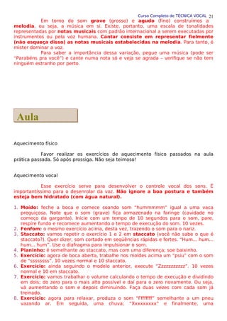 Curso Completo de TÉCNICA VOCAL
Em torno do som grave (grosso) e agudo (fino) construímos a
melodia, ou seja, a música em si. Existe, portanto, uma escala de tonalidades
representadas por notas musicais com padrão internacional a serem executadas por
instrumentos ou pela voz humana. Cantar consiste em representar fielmente
(não esqueça disso) as notas musicais estabelecidas na melodia. Para tanto, é
mister dominar a voz.
Para saber a importância dessa variação, pegue uma música (pode ser
“Parabéns pra você”) e cante numa nota só e veja se agrada – verifique se não tem
ninguém estranho por perto.
Aquecimento físico
Favor realizar os exercícios de aquecimento físico passados na aula
prática passada. Só após prossiga. Não seja teimoso!
Aquecimento vocal
Esse exercício serve para desenvolver o controle vocal dos sons. É
importantíssimo para o desenrolar da voz. Não ignore a boa postura e também
esteja bem hidratado (com água natural).
1. Moído: feche a boca e comece soando som “hummmmm” igual a uma vaca
preguiçosa. Note que o som (grave) fica armazenado na faringe (cavidade no
começo da garganta). Inicie com um tempo de 10 segundos para o som, pare,
respire fundo e recomece aumentando o tempo de execução do som. 10 vezes.
2. Fonfom: o mesmo exercício acima, desta vez, trazendo o som para o nariz.
3. Staccato: vamos repetir o exercício 1 e 2 em staccato (você não sabe o que é
staccato?). Quer dizer, som cortado em seqüências rápidas e fortes. “Hum... hum...
hum... hum”. Use o diafragma para impulsionar o som.
4. Pianinho: é semelhante ao staccato, mas com uma diferença; soe baixinho.
5. Exercício: agora de boca aberta, trabalhe nos moldes acima um “psiu” com o som
de “ssssssss”. 10 vezes normal e 10 staccato.
6. Exercício: ainda seguindo o modelo anterior, execute “Zzzzzzzzzzz”. 10 vezes
normal e 10 em staccato.
7. Exercício: vamos trabalhar o volume calculando o tempo de execução e dividindo
em dois; do zero para o mais alto possível e daí para o zero novamente. Ou seja,
vá aumentando o som e depois diminuindo. Faça duas vezes com cada som já
treinado.
8. Exercício: agora para relaxar, produza o som “Ffffffff” semelhante a um pneu
vazando ar. Em seguida, uma chuva; “Xxxxxxxxx” e finalmente, uma
21
Aula
Aula
 