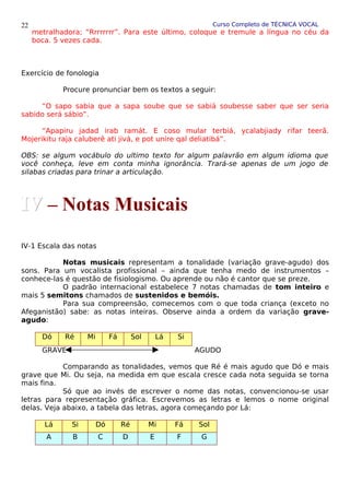 Curso Completo de TÉCNICA VOCAL
metralhadora; “Rrrrrrrr”. Para este último, coloque e tremule a língua no céu da
boca. 5 vezes cada.
Exercício de fonologia
Procure pronunciar bem os textos a seguir:
“O sapo sabia que a sapa soube que se sabiá soubesse saber que ser seria
sabido será sábio”.
“Apapiru jadad irab ramát. E coso mular terbiá, ycalabjiady rifar teerã.
Mojerikitu raja caluberê ati jivá, e pot unire qal deliatibá”.
OBS: se algum vocábulo do ultimo texto for algum palavrão em algum idioma que
você conheça, leve em conta minha ignorância. Trará-se apenas de um jogo de
silabas criadas para trinar a articulação.
IV-1 Escala das notas
Notas musicais representam a tonalidade (variação grave-agudo) dos
sons. Para um vocalista profissional – ainda que tenha medo de instrumentos –
conhece-las é questão de fisiologismo. Ou aprende ou não é cantor que se preze.
O padrão internacional estabelece 7 notas chamadas de tom inteiro e
mais 5 semitons chamados de sustenidos e bemóis.
Para sua compreensão, comecemos com o que toda criança (exceto no
Afeganistão) sabe: as notas inteiras. Observe ainda a ordem da variação grave-
agudo:
Dó Ré Mi Fá Sol Lá Si
GRAVE AGUDO
Comparando as tonalidades, vemos que Ré é mais agudo que Dó e mais
grave que Mi. Ou seja, na medida em que escala cresce cada nota seguida se torna
mais fina.
Só que ao invés de escrever o nome das notas, convencionou-se usar
letras para representação gráfica. Escrevemos as letras e lemos o nome original
delas. Veja abaixo, a tabela das letras, agora começando por Lá:
Lá Si Dó Ré Mi Fá Sol
A B C D E F G
22
IV
IV – Notas Musicais
 