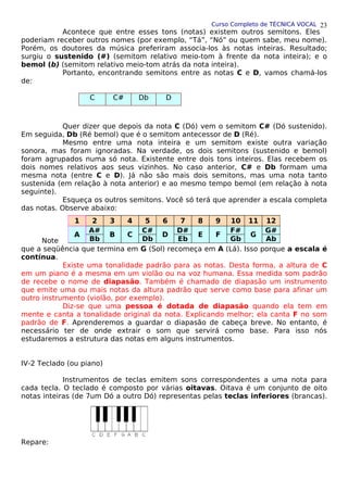 Curso Completo de TÉCNICA VOCAL
Acontece que entre esses tons (notas) existem outros semitons. Eles
poderiam receber outros nomes (por exemplo, “Tá”, “Nó” ou quem sabe, meu nome).
Porém, os doutores da música preferiram associa-los às notas inteiras. Resultado;
surgiu o sustenido (#) (semitom relativo meio-tom à frente da nota inteira); e o
bemol (b) (semitom relativo meio-tom atrás da nota inteira).
Portanto, encontrando semitons entre as notas C e D, vamos chamá-los
de:
C C# Db D
Quer dizer que depois da nota C (Dó) vem o semitom C# (Dó sustenido).
Em seguida, Db (Ré bemol) que é o semitom antecessor de D (Ré).
Mesmo entre uma nota inteira e um semitom existe outra variação
sonora, mas foram ignoradas. Na verdade, os dois semitons (sustenido e bemol)
foram agrupados numa só nota. Existente entre dois tons inteiros. Elas recebem os
dois nomes relativos aos seus vizinhos. No caso anterior, C# e Db formam uma
mesma nota (entre C e D). Já não são mais dois semitons, mas uma nota tanto
sustenida (em relação à nota anterior) e ao mesmo tempo bemol (em relação à nota
seguinte).
Esqueça os outros semitons. Você só terá que aprender a escala completa
das notas. Observe abaixo:
Note
que a seqüência que termina em G (Sol) recomeça em A (Lá). Isso porque a escala é
contínua.
Existe uma tonalidade padrão para as notas. Desta forma, a altura de C
em um piano é a mesma em um violão ou na voz humana. Essa medida som padrão
de recebe o nome de diapasão. Também é chamado de diapasão um instrumento
que emite uma ou mais notas da altura padrão que serve como base para afinar um
outro instrumento (violão, por exemplo).
Diz-se que uma pessoa é dotada de diapasão quando ela tem em
mente e canta a tonalidade original da nota. Explicando melhor; ela canta F no som
padrão de F. Aprenderemos a guardar o diapasão de cabeça breve. No entanto, é
necessário ter de onde extrair o som que servirá como base. Para isso nós
estudaremos a estrutura das notas em alguns instrumentos.
IV-2 Teclado (ou piano)
Instrumentos de teclas emitem sons correspondentes a uma nota para
cada tecla. O teclado é composto por várias oitavas. Oitava é um conjunto de oito
notas inteiras (de 7um Dó a outro Dó) representas pelas teclas inferiores (brancas).
Repare:
1 2 3 4 5 6 7 8 9 10 11 12
A
A#
B C
C#
D
D#
E F
F#
G
G#
Bb Db Eb Gb Ab
23
 