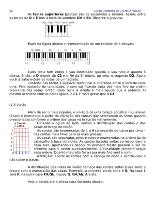 Curso Completo de TÉCNICA VOCAL
As teclas superiores (pretas) são os sustenidos e bemóis. Assim, entre
as teclas de D e E tem a tecla do semitom D# e Eb. Observe a gravura:
Espie na figura abaixo a representação de um teclado de 4 oitavas:
Cada tecla tem então a sua identidade quanto a sua nota e quanto à
oitava. Então, o D depois do C2 é o Ré da 2a
oitava, ou seja, o segundo D2. Agora
você já sabe extrair as notas de um teclado.
Tocando nas teclas é possível identificar a diferença entre o som de cada
uma. Pela variação de tonalidade, o som vai ficando cada vez mais fino na ordem
crescente das notas. Então, cada tecla à direita é mais aguda que a anterior. O
mesmo acontece com as notas iguais; o C1 é mais grave que o C2.
IV-3 Violão
Além de ser o mais popular, o violão é de uma beleza acústica inigualável.
O som é executado a partir da vibração das cordas que selecionam as notas quando
pressionadas conforme a ordem das casas no braço do instrumento.
Olhando a figura ao lado, vemos a distribuição das cordas e das
casas do braço do violão.
As cordas são enumeradas de 1 a 6 começando de baixo pra cima –
das cordas mais finas para as mais grossas.
As casas são separadas pelos trastes e enumeradas na ordem da do
cabeçalho à boca do violão. As cordas tocadas soltas correspondem a
casa zero. Apertando-as depois do primeiro traste passam a ser da
primeira casa e assim sucessivamente. A tonalidade também segue
essa ordem. Quanto mais alta for a casa mais fino será o som.
ATENÇÃO: aperte as cordas com a cabeça do dedo e dentro casa e
não sobre o traste.
A distribuição das notas no violão começa das cordas soltas (casa zero) e
cresce com a numeração das casas. Exemplo; a primeira corda solta é E. Na casa 1
será F, na outra casa F#/Gb, depois G, G#/Ab, A e etc.
Veja a escala até a oitava casa ilustrada abaixo:
24
 