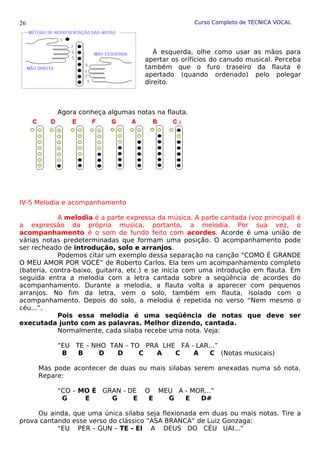 Curso Completo de TÉCNICA VOCAL
À esquerda, olhe como usar as mãos para
apertar os orifícios do canudo musical. Perceba
também que o furo traseiro da flauta é
apertado (quando ordenado) pelo polegar
direito.
Agora conheça algumas notas na flauta.
IV-5 Melodia e acompanhamento
A melodia é a parte expressa da música. A parte cantada (voz principal) é
a expressão da própria musica, portanto, a melodia. Por sua vez, o
acompanhamento é o som de fundo feito com acordes. Acorde é uma união de
várias notas predeterminadas que formam uma posição. O acompanhamento pode
ser recheado de introdução, solo e arranjos.
Podemos citar um exemplo dessa separação na canção “COMO É GRANDE
O MEU AMOR POR VOCÊ” de Roberto Carlos. Ela tem um acompanhamento completo
(bateria, contra-baixo, guitarra, etc.) e se inicia com uma introdução em flauta. Em
seguida entra a melodia com a letra cantada sobre a seqüência de acordes do
acompanhamento. Durante a melodia, a flauta volta a aparecer com pequenos
arranjos. No fim da letra, vem o solo, também em flauta, isolado com o
acompanhamento. Depois do solo, a melodia é repetida no verso “Nem mesmo o
céu...”.
Pois essa melodia é uma seqüência de notas que deve ser
executada junto com as palavras. Melhor dizendo, cantada.
Normalmente, cada silaba recebe uma nota. Veja:
“EU TE – NHO TAN – TO PRA LHE FA - LAR...”
B B D D C A C A C (Notas musicais)
Mas pode acontecer de duas ou mais silabas serem anexadas numa só nota.
Repare:
“CO – MO É GRAN - DE O MEU A - MOR...”
G E G E E G E D#
Ou ainda, que uma única silaba seja flexionada em duas ou mais notas. Tire a
prova cantando esse verso do clássico “ASA BRANCA” de Luiz Gonzaga:
“EU PER – GUN – TE - EI A DEUS DO CÉU UAI...”
26
 