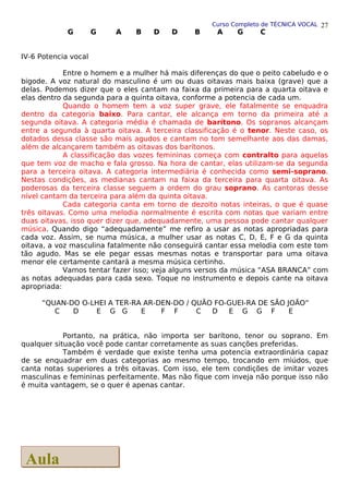 Curso Completo de TÉCNICA VOCAL
G G A B D D B A G C
IV-6 Potencia vocal
Entre o homem e a mulher há mais diferenças do que o peito cabeludo e o
bigode. A voz natural do masculino é um ou duas oitavas mais baixa (grave) que a
delas. Podemos dizer que o eles cantam na faixa da primeira para a quarta oitava e
elas dentro da segunda para a quinta oitava, conforme a potencia de cada um.
Quando o homem tem a voz super grave, ele fatalmente se enquadra
dentro da categoria baixo. Para cantar, ele alcança em torno da primeira até a
segunda oitava. A categoria média é chamada de barítono. Os sopranos alcançam
entre a segunda à quarta oitava. A terceira classificação é o tenor. Neste caso, os
dotados dessa classe são mais agudos e cantam no tom semelhante aos das damas,
além de alcançarem também as oitavas dos barítonos.
A classificação das vozes femininas começa com contralto para aquelas
que tem voz de macho e fala grosso. Na hora de cantar, elas utilizam-se da segunda
para a terceira oitava. A categoria intermediária é conhecida como semi-soprano.
Nestas condições, as medianas cantam na faixa da terceira para quarta oitava. As
poderosas da terceira classe seguem a ordem do grau soprano. As cantoras desse
nível cantam da terceira para além da quinta oitava.
Cada categoria canta em torno de dezoito notas inteiras, o que é quase
três oitavas. Como uma melodia normalmente é escrita com notas que variam entre
duas oitavas, isso quer dizer que, adequadamente, uma pessoa pode cantar qualquer
música. Quando digo “adequadamente” me refiro a usar as notas apropriadas para
cada voz. Assim, se numa música, a mulher usar as notas C, D, E, F e G da quinta
oitava, a voz masculina fatalmente não conseguirá cantar essa melodia com este tom
tão agudo. Mas se ele pegar essas mesmas notas e transportar para uma oitava
menor ele certamente cantará a mesma música certinho.
Vamos tentar fazer isso; veja alguns versos da música “ASA BRANCA” com
as notas adequadas para cada sexo. Toque no instrumento e depois cante na oitava
apropriada:
“QUAN-DO O-LHEI A TER-RA AR-DEN-DO / QUÃO FO-GUEI-RA DE SÃO JOÃO”
C D E G G E F F C D E G G F E
Portanto, na prática, não importa ser barítono, tenor ou soprano. Em
qualquer situação você pode cantar corretamente as suas canções preferidas.
Também é verdade que existe tenha uma potencia extraordinária capaz
de se enquadrar em duas categorias ao mesmo tempo, trocando em miúdos, que
canta notas superiores a três oitavas. Com isso, ele tem condições de imitar vozes
masculinas e femininas perfeitamente. Mas não fique com inveja não porque isso não
é muita vantagem, se o quer é apenas cantar.
27
Aula
Aula
 