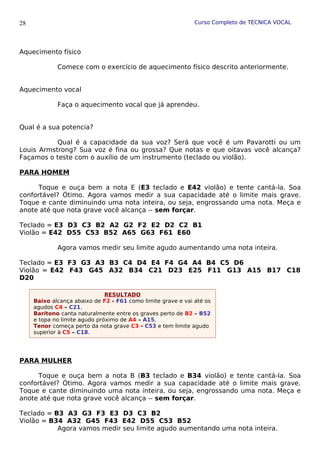 Curso Completo de TÉCNICA VOCAL
Aquecimento físico
Comece com o exercício de aquecimento físico descrito anteriormente.
Aquecimento vocal
Faça o aquecimento vocal que já aprendeu.
Qual é a sua potencia?
Qual é a capacidade da sua voz? Será que você é um Pavarotti ou um
Louis Armstrong? Sua voz é fina ou grossa? Que notas e que oitavas você alcança?
Façamos o teste com o auxílio de um instrumento (teclado ou violão).
PARA HOMEM
Toque e ouça bem a nota E (E3 teclado e E42 violão) e tente cantá-la. Soa
confortável? Ótimo. Agora vamos medir a sua capacidade até o limite mais grave.
Toque e cante diminuindo uma nota inteira, ou seja, engrossando uma nota. Meça e
anote até que nota grave você alcança -- sem forçar.
Teclado = E3 D3 C3 B2 A2 G2 F2 E2 D2 C2 B1
Violão = E42 D55 C53 B52 A65 G63 F61 E60
Agora vamos medir seu limite agudo aumentando uma nota inteira.
Teclado = E3 F3 G3 A3 B3 C4 D4 E4 F4 G4 A4 B4 C5 D6
Violão = E42 F43 G45 A32 B34 C21 D23 E25 F11 G13 A15 B17 C18
D20
PARA MULHER
Toque e ouça bem a nota B (B3 teclado e B34 violão) e tente cantá-la. Soa
confortável? Ótimo. Agora vamos medir a sua capacidade até o limite mais grave.
Toque e cante diminuindo uma nota inteira, ou seja, engrossando uma nota. Meça e
anote até que nota grave você alcança -- sem forçar.
Teclado = B3 A3 G3 F3 E3 D3 C3 B2
Violão = B34 A32 G45 F43 E42 D55 C53 B52
Agora vamos medir seu limite agudo aumentando uma nota inteira.
28
RESULTADO
Baixo alcança abaixo de F2 - F61 como limite grave e vai até os
agudos C4 – C21.
Barítono canta naturalmente entre os graves perto de B2 – B52
e topa no limite agudo próximo de A4 – A15.
Tenor começa perto da nota grave C3 - C53 e tem limite agudo
superior à C5 – C18.
 