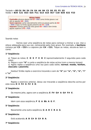 Curso Completo de TÉCNICA VOCAL
Teclado = B3 C4 D4 E4 F4 G4 A4 B4 C5 D5 E5 F5 G5
Violão = B34 C21 D23 E25 F11 G13 A15 B17 C18 D20 E22 F23
Soando notas
Vamos soar uma seqüência de notas para começar a treinar a voz. Use a
oitava adequada para sua voz, começando pela mais grave. Por exemplo, o barítono
começa por C3 – C53 e a soprano por C4 – C21. Toque as notas, escute-as bem e
cante.
1a
Seqüência:
a) Toque as notas; C D E F E D C (aproximadamente 2 segundos para cada
nota).
b) Pegue o som “ê” e cante a seqüência de notas acima (com o mesmo tempo).
c) Agora repita a seqüência uma vez para cada estilo; normal, moído, fonfom,
staccato e pianinho.
Gostou? Então repita o exercício trocando o som de “ê” por “a”, “ô”, “ó”, “i”
e “u”.
2a
Seqüência:
Repita o exercício anterior, dessa vez trocando a seqüência descrita acima por
esta nova; D E F# G F# E D.
3a
Seqüência:
Do mesmo jeito, agora com a seqüência; E F# G# A G# F# E.
4a
Seqüência:
Idem com essa seqüência; F G A Bb A G F.
5a
Seqüência:
Novamente uma outra seqüência; G A B C B A G.
6a
Seqüência:
Está acabando; A B C# D C# B A.
7a
Seqüência:
29
RESULTADO:
Contralto alcança abaixo de E3 – E42 como limite grave e vai
até os agudos G4 – G13.
Semi-soprano canta naturalmente entre os graves perto de G3
– G45 e topa no limite agudo próximo de C5 – C18.
Soprano começa perto da nota grave A3 – A32 e tem limite
agudo superior à F5 – F23.
 