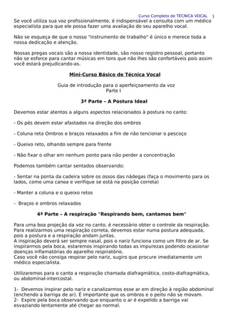Curso Completo de TÉCNICA VOCAL
Se você utiliza sua voz profissionalmente, é indispensável a consulta com um médico
especialista para que ele possa fazer uma avaliação do seu aparelho vocal.
Não se esqueça de que o nosso "instrumento de trabalho" é único e merece toda a
nossa dedicação e atenção.
Nossas pregas vocais são a nossa identidade, são nosso registro pessoal, portanto
não se esforce para cantar músicas em tons que não lhes são confortáveis pois assim
você estará prejudicando-as.
Mini-Curso Básico de Técnica Vocal
Guia de introdução para o aperfeiçoamento da voz
Parte I
3ª Parte – A Postura Ideal
Devemos estar atentos a alguns aspectos relacionados à postura no canto:
- Os pés devem estar afastados na direção dos ombros
- Coluna reta Ombros e braços relaxados a fim de não tencionar o pescoço
- Queixo reto, olhando sempre para frente
- Não fixar o olhar em nenhum ponto para não perder a concentração
Podemos também cantar sentados observando:
- Sentar na ponta da cadeira sobre os ossos das nádegas (faça o movimento para os
lados, como uma canoa e verifique se está na posição correta)
- Manter a coluna e o queixo retos
- Braços e ombros relaxados
4ª Parte – A respiração "Respirando bem, cantamos bem"
Para uma boa projeção da voz no canto, é necessário obter o controle da respiração.
Para realizarmos uma respiração correta, devemos estar numa postura adequada,
pois a postura e a respiração andam juntas.
A inspiração deverá ser sempre nasal, pois o nariz funciona como um filtro de ar. Se
inspirarmos pela boca, estaremos inspirando todas as impurezas podendo ocasionar
doenças inflamatórias do aparelho respiratório.
Caso você não consiga respirar pelo nariz, sugiro que procure imediatamente um
médico especialista.
Utilizaremos para o canto a respiração chamada diafragmática, costo-diafragmática,
ou abdominal-intercostal.
1- Devemos inspirar pelo nariz e canalizarmos esse ar em direção à região abdominal
(enchendo a barriga de ar). É importante que os ombros e o peito não se movam.
2- Expire pela boca observando que enquanto o ar é expelido a barriga vai
esvaziando lentamente até chegar ao normal.
3
 