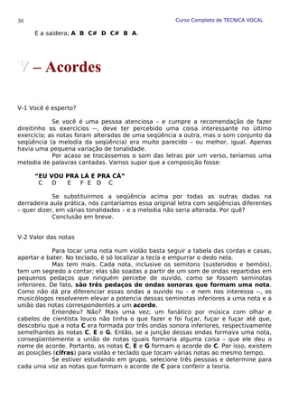 Curso Completo de TÉCNICA VOCAL
E a saidera; A B C# D C# B A.
V-1 Você é esperto?
Se você é uma pessoa atenciosa – e cumpre a recomendação de fazer
direitinho os exercícios --, deve ter percebido uma coisa interessante no último
exercício; as notas foram alteradas de uma seqüência a outra, mas o som conjunto da
seqüência (a melodia da seqüência) era muito parecido – ou melhor, igual. Apenas
havia uma pequena variação de tonalidade.
Por acaso se trocássemos o som das letras por um verso, teríamos uma
melodia de palavras cantadas. Vamos supor que a composição fosse:
“EU VOU PRA LÁ E PRA CÁ”
C D E F E D C
Se substituirmos a seqüência acima por todas as outras dadas na
derradeira aula prática, nós cantaríamos essa original letra com seqüências diferentes
– quer dizer, em várias tonalidades – e a melodia não seria alterada. Por quê?
Conclusão em breve.
V-2 Valor das notas
Para tocar uma nota num violão basta seguir a tabela das cordas e casas,
apertar e bater. No teclado, é só localizar a tecla e empurrar o dedo nela.
Mas tem mais. Cada nota, inclusive os semitons (sustenidos e bemóis),
tem um segredo a contar; elas são soadas a partir de um som de ondas repartidas em
pequenos pedaços que ninguém percebe de ouvido, como se fossem seminotas
inferiores. De fato, são três pedaços de ondas sonoras que formam uma nota.
Como não dá pra diferenciar essas ondas a ouvido nu – e nem nos interessa --, os
musicólogos resolverem elevar a potencia dessas seminotas inferiores a uma nota e a
união das notas correspondentes a um acorde.
Entendeu? Não? Mais uma vez; um fanático por música com olhar e
cabelos de cientista louco não tinha o que fazer e foi fuçar, fuçar e fuçar até que,
descobriu que a nota C era formada por três ondas sonora inferiores, respectivamente
semelhantes às notas C, E e G. Então, se a junção dessas ondas formava uma nota,
conseqüentemente a união de notas iguais formaria alguma coisa – que ele deu o
nome de acorde. Portanto, as notas C, E e G formam o acorde de C. Por isso, existem
as posições (cifras) para violão e teclado que tocam várias notas ao mesmo tempo.
Se estiver estudando em grupo, selecione três pessoas e determine para
cada uma voz as notas que formam o acorde de C para conferir a teoria.
30
V
V – Acordes
 
