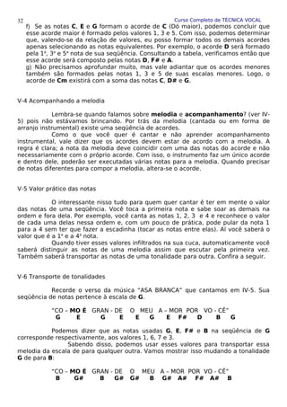 Curso Completo de TÉCNICA VOCAL
f) Se as notas C, E e G formam o acorde de C (Dó maior), podemos concluir que
esse acorde maior é formado pelos valores 1, 3 e 5. Com isso, podemos determinar
que, valendo-se da relação de valores, eu posso formar todos os demais acordes
apenas selecionando as notas equivalentes. Por exemplo, o acorde D será formado
pela 1a
, 3a
e 5a
nota de sua seqüência. Consultando a tabela, verificamos então que
esse acorde será composto pelas notas D, F# e A.
g) Não precisamos aprofundar muito, mas vale adiantar que os acordes menores
também são formados pelas notas 1, 3 e 5 de suas escalas menores. Logo, o
acorde de Cm existirá com a soma das notas C, D# e G.
V-4 Acompanhando a melodia
Lembra-se quando falamos sobre melodia e acompanhamento? (ver IV-
5) pois não estávamos brincando. Por trás da melodia (cantada ou em forma de
arranjo instrumental) existe uma seqüência de acordes.
Como o que você quer é cantar e não aprender acompanhamento
instrumental, vale dizer que os acordes devem estar de acordo com a melodia. A
regra é clara; a nota da melodia deve coincidir com uma das notas do acorde e não
necessariamente com o próprio acorde. Com isso, o instrumento faz um único acorde
e dentro dele, poderão ser executadas várias notas para a melodia. Quando precisar
de notas diferentes para compor a melodia, altera-se o acorde.
V-5 Valor prático das notas
O interessante nisso tudo para quem quer cantar é ter em mente o valor
das notas de uma seqüência. Você toca a primeira nota e sabe soar as demais na
ordem e fora dela. Por exemplo, você canta as notas 1, 2, 3 e 4 e reconhece o valor
de cada uma delas nessa ordem e, com um pouco de prática, pode pular da nota 1
para a 4 sem ter que fazer a escadinha (tocar as notas entre elas). Aí você saberá o
valor que é a 1a
e a 4a
nota.
Quando tiver esses valores infiltrados na sua cuca, automaticamente você
saberá distinguir as notas de uma melodia assim que escutar pela primeira vez.
Também saberá transportar as notas de uma tonalidade para outra. Confira a seguir.
V-6 Transporte de tonalidades
Recorde o verso da música “ASA BRANCA” que cantamos em IV-5. Sua
seqüência de notas pertence à escala de G.
“CO – MO É GRAN - DE O MEU A – MOR POR VO - CÊ”
G E G E E G E F# D B G
Podemos dizer que as notas usadas G, E, F# e B na seqüência de G
corresponde respectivamente, aos valores 1, 6, 7 e 3.
Sabendo disso, podemos usar esses valores para transportar essa
melodia da escala de para qualquer outra. Vamos mostrar isso mudando a tonalidade
G de para B:
“CO – MO É GRAN - DE O MEU A – MOR POR VO - CÊ”
B G# B G# G# B G# A# F# A# B
32
 