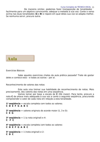 Curso Completo de TÉCNICA VOCAL
De maneira similar, podemos fazer transposição de tonalidades
facilmente para um objetivo convincente; adequar a melodia à sua voz. Cante o verso
acima nas duas tonalidades (G e B) e repare em qual delas sua voz se adapta melhor.
Se nenhuma servir, procure outra.
Exercícios Básicos
Sabe aqueles exercícios chatos da aula prática passada? Trate de gostar
deles e comece esta – e todas as outras – por aí.
Reconhecimento de valores das notas
Esta aula visa treinar sua habilidade de reconhecimento de notas. Mais
precisamente, dos valores das notas em uma seqüência.
Vamos tomar por base a escala de C (Dó maior). Para tanto, procure a
nota C da oitava mais adequada à sua voz e cante a seguinte seqüência, procurando
compreender o valor de cada nota em relação a esta tonalidade.
1a
seqüência = escala completa com todos os valores:
C D E F G A B C
2a
seqüência = valores originais do acorde maior (1, 3 e 5):
C E G
3a
seqüência = 1 (a nota original) e 4:
C F C
4a
seqüência = escala completa com todos os valores:
C D E F G A B C
5a
seqüência = 1 (nota original) e 2:
C D C
33
Aula
Aula
 
