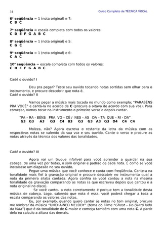Curso Completo de TÉCNICA VOCAL
6a
seqüência = 1 (nota original) e 7:
C B C
7a
seqüência = escala completa com todos os valores:
C D E F G A B C
8a
seqüência = 1 (nota original) e 5:
C G C
9a
seqüência = 1 (nota original) e 6:
C A C
10a
seqüência = escala completa com todos os valores:
C D E F G A B C
Cadê o ouvido? I
Deu pra pegar? Teste seu ouvido tocando notas sortidas sem olhar para o
instrumento, e procure descobrir que nota é.
Cadê o ouvido? II
Vamos pegar a música mais tocada no mundo como exemplo; “PARABÉNS
PRA VOCÊ” e cantá-la no acorde de C (procure a oitava de acordo com sua voz). Para
começar, vamos tocar no instrumento o primeiro verso e depois cantar.
“PA – RA - BÉNS PRA VO – CÊ / NES – AS DA – TA QUE – RI - DA”
G3 G3 A3 G3 C4 B3 G3 G3 A3 G3 D4 C4 C4
Moleza, não? Agora escreva o restante da letra da música com as
respectivas notas se valendo da sua voz e seu ouvido. Cante o verso e procure as
notas através da técnica dos valores das tonalidades.
Cadê o ouvido? III
Agora vai um truque infalível para você aprender a guardar na sua
cabeça, de uma vez por todas, o som original e padrão de cada nota. É como se você
instalasse um diapasão no seu ouvido.
Pegue uma música que você conhece e canta com freqüência. Cante-a na
tonalidade mais fiel à gravação original e procure descobrir no instrumento qual a
nota da primeira silaba cantada. Agora confira se você cantou a nota na mesma
tonalidade da gravação comparando as notas (a que escreveu depois que cantou e à
nota original no disco).
Se você cantou a nota corretamente é porque tem a tonalidade desta
música de cabeça. Logo, sabendo que nota é essa, você poderá chegar a toda a
escala comparando os valores das notas.
Eu, por exemplo, quando quero cantar as notas no tom original, procuro
me lembrar da música “UNCHAINED MELODY” (tema do Filme “Ghost – Do Outro lado
da Vida”) que é da tonalidade de C maior e começa também com uma nota C. A partir
dela eu calculo a altura das demais.
34
 